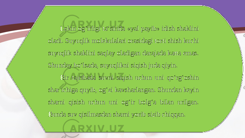 Lekin og‘irligi ta’sirida «yal payib» idish shaklini oladi. Suyuqlik molekulalari orasidagi torti shish kuchi suyuqlik shaklini saqlay oladigan darajada katta emas. Shunday bo‘lsada, suyuqlikni siqish juda qiyin. Bir tajribada suvni siqish uchun uni qo‘rg‘oshin shar ichiga quyib, og‘zi kavsharlangan. Shundan keyin sharni qisish uchun uni og‘ir bolg‘a bilan urilgan. Bunda suv qisilmasdan sharni yorib sizib chiqqan. 