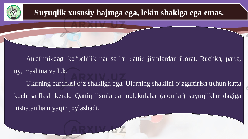 Suyuqlik xususiy hajmga ega, lekin shaklga ega emas. Atrofimizdagi ko‘pchilik nar sa lar qattiq jismlardan iborat. Ruchka, parta, uy, mashina va h.k. Ularning barchasi o‘z shakliga ega. Ularning shaklini o‘zgartirish uchun katta kuch sarflash kerak. Qattiq jismlarda molekulalar (atomlar) suyuqliklar dagiga nisbatan ham yaqin joylashadi. 