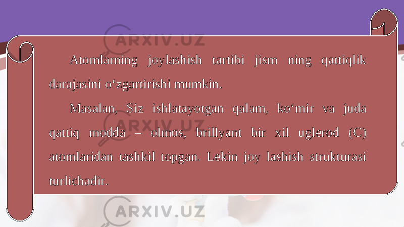 Atomlarning joylashish tartibi jism ning qattiqlik darajasini o‘zgartirishi mumkin. Masalan, Siz ishlatayotgan qalam, ko‘mir va juda qattiq modda – olmos, brillyant bir xil uglerod (C) atomlaridan tashkil topgan. Lekin joy lashish strukturasi turlichadir. 