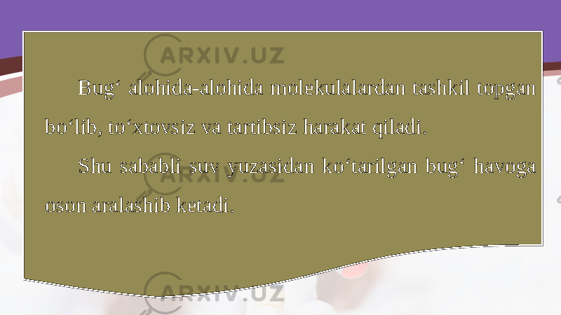 Bug‘ alohida-alohida molekulalardan tashkil topgan bo‘lib, to‘xtovsiz va tartibsiz harakat qiladi. Shu sababli suv yuzasidan ko‘tarilgan bug‘ havoga oson aralashib ketadi. 