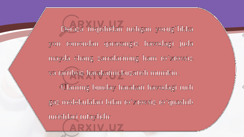 Deraza tirqishidan tushgan yorug‘likka yon tomondan qarasangiz havodagi juda mayda chang zarralarining ham to‘xtovsiz va tartibsiz harakatini kuzatish mumkin. Ularning bunday harakati havodagi turli gaz molekulalari bilan to‘xtovsiz to‘qnashib turishlari tufaylidir 