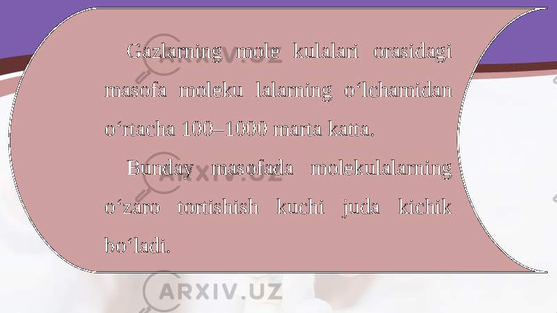 Gazlarning mole kulalari orasidagi masofa moleku lalarning o‘lchamidan o‘rtacha 100–1000 marta katta. Bunday masofada molekulalarning o‘zaro tortishish kuchi juda kichik bo‘ladi. 