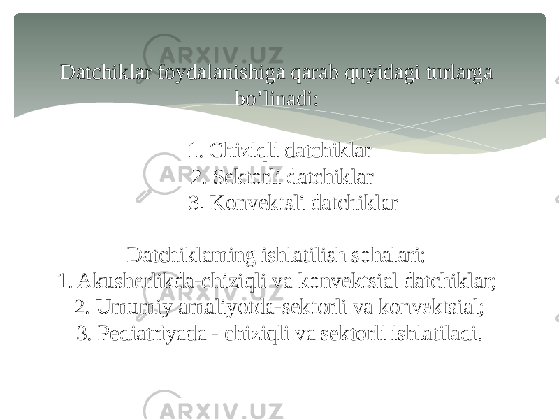 Datchiklar foydalanishiga qarab quyidagi turlarga bo’linadi: 1. Chiziqli datchiklar 2. Sektorli datchiklar 3. Konvektsli datchiklar Datchiklaming ishlatilish sohalari: 1. Akusherlikda-chiziqli va konvektsial datchiklar; 2. Umumiy amaliyotda-sektorli va konvektsial; 3. Pediatriyada - chiziqli va sektorli ishlatiladi. 