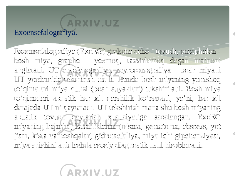 Exoensefalografiya. Exoensefalografiya (ExoEG) grekcha echo - tovush, encephalon - bosh miya, grapho - yozmoq, tasvirlamoq degan ma’noni anglatadi. UT ensefalografiya, neyrosonografiya - bosh miyani UT yordamida tekshirish usuli. Bunda bosh miyaning yumshoq to‘qimalari miya qutisi (bosh suyaklari) tekshiriladi. Bosh miya to‘qimalari akustik har xil qarshilik ko‘rsatadi, ya’ni, har xil darajada UT ni qaytaradi. UT tekshirish mana shu bosh miyaning akustik tovush qaytarish xususiyatiga asoslangan. ExoEG miyaning hajmini, kasalliklarini (o‘sma, gematoma, abssess, yot jism, kista va boshqalar) gidrotsefaliya, miya ichi gipeitenziyasi, miya shishini aniqlashda asosiy diagnostik usul hisoblanadi. 