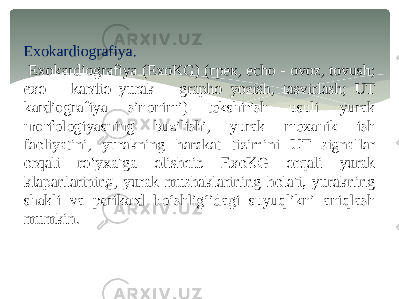 Exokardiografiya. Exokardiografiya (ExoKG) (грек, echo - ovoz, tovush; exo + kardio yurak + grapho yozish, tasvirlash; UT kardiografiya sinonimi) tekshirish usuli yurak morfologiyasning buzilishi, yurak mexanik ish faoliyatini, yurakning harakat tizimini UT signallar orqali ro‘yxatga olishdir. ExoKG orqali yurak klapanlarining, yurak mushaklarining holati, yurakning shakli va perikard bo‘shlig‘idagi suyuqlikni aniqlash mumkin. 