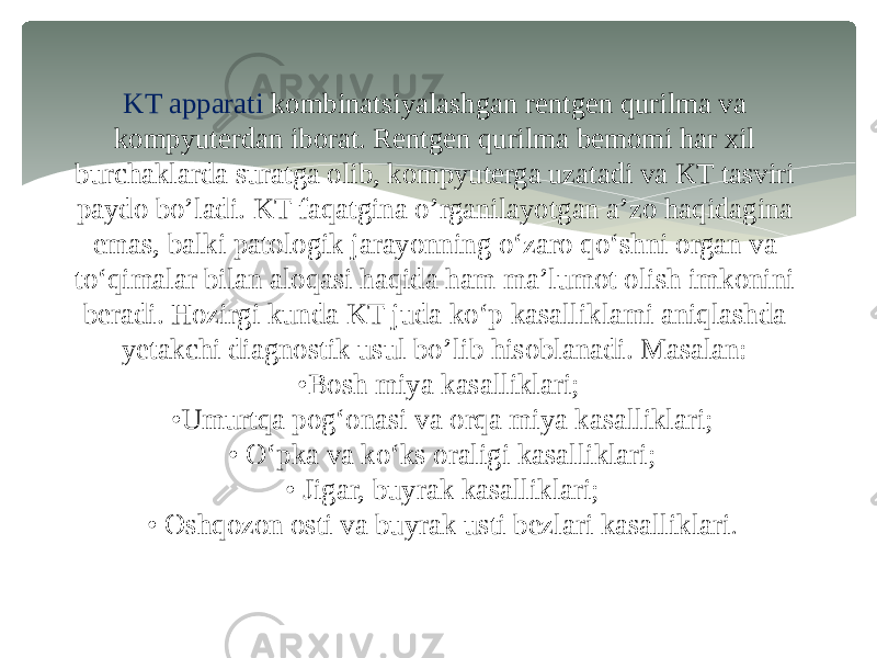 KT apparati kombinatsiyalashgan rentgen qurilma va kompyuterdan iborat. Rentgen qurilma bemomi har xil burchaklarda suratga olib, kompyuterga uzatadi va KT tasviri paydo bo’ladi. KT faqatgina o’rganilayotgan a’zo haqidagina emas, balki patologik jarayonning o‘zaro qo‘shni organ va to‘qimalar bilan aloqasi haqida ham ma’lumot olish imkonini beradi. Hozirgi kunda KT juda ko‘p kasalliklami aniqlashda yetakchi diagnostik usul bo’lib hisoblanadi. Masalan: •Bosh miya kasalliklari; •Umurtqa pog‘onasi va orqa miya kasalliklari; • O‘pka va ko‘ks oraligi kasalliklari; • Jigar, buyrak kasalliklari; • Oshqozon osti va buyrak usti bezlari kasalliklari . 