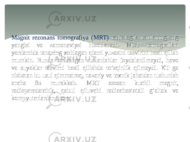 Magnit rezonans tomografiya (MRT) radiologik usullaning eng yangisi va zamonaviysi hisoblanadi. MRT tomograflari yordamida tananing xohlagan qismi yuzasini tasvirini hosil qilish mumkin. Bunda ionlashgan nurlanishlar foydalanilmaydi, havo va suyaklar tasvirni hosil qilishda to‘sqinlik qilmaydi. KT ga nisbatan bu usul qimmatroq, nazariy va texnik jahatdan tushunish ancha 95 murakkab. MRT asosan kuchli magnit, radioperedatchik, qabul qiluvchi radiochastotali g‘altak va kompyuterlardan iborat. 