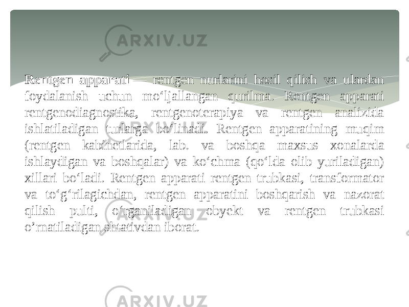 Rentgen apparati  — rentgen nurlarini hosil qilish va ulardan foydalanish uchun moʻljallangan qurilma. Rentgen apparati rentgenodiagnostika, rentgenoterapiya va rentgen analizida ishlatiladigan turlarga boʻlinadi. Rentgen apparatining muqim (rentgen kabinetlarida, lab. va boshqa maxsus xonalarda ishlaydigan va boshqalar) va koʻchma (qoʻlda olib yuriladigan) xillari boʻladi. Rentgen apparati rentgen trubkasi, transformator va toʻgʻrilagichdan, rentgen apparatini boshqarish va nazorat qilish pulti, oʻrganiladigan obyekt va rentgen trubkasi o’rnatiladigan shtativdan iborat. 