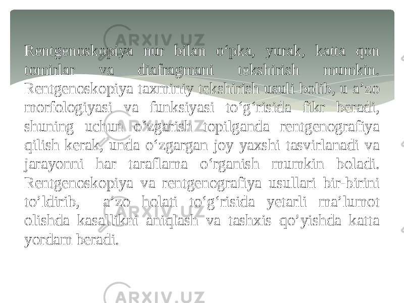 Rentgenoskopiya nur bilan o‘pka, yurak, katta qon tomirlar va diafragmani tekshirish mumkin. Rentgenoskopiya taxminiy tekshirish usuli bolib, u a’zo morfologiyasi va funksiyasi to‘g‘risida fikr beradi, shuning uchun o‘zgarish topilganda rentgenografiya qilish kerak, unda o‘zgargan joy yaxshi tasvirlanadi va jarayonni har taraflama o‘rganish mumkin boladi. Rentgenoskopiya va rentgenografiya usullari bir-birini to’ldirib, a’zo holati to‘g‘risida yetarli ma’lumot olishda kasallikni aniqlash va tashxis qo’yishda katta yordam beradi. 