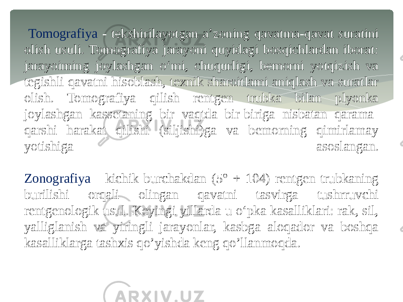  Tomografiya - tekshirilayotgan a’zoning qavatma-qavat suratini olish usuli. Tomografiya jarayoni quyidagi bosqichlardan iborat: jarayoiming joylashgan o‘mi, chuqurligi, bemorni yotqizish va tegishli qavatni hisoblash, texnik sharoitlami aniqlash va suratlar olish. Tomografiya qilish rentgen trubka bilan plyonka joylashgan kassetaning bir vaqtda bir-biriga nisbatan qarama- qarshi harakat qilishi (siljishi)ga va bemorning qimirlamay yotishiga asoslangan. Zonografiya - kichik burchakdan (5° + 104) rentgen trubkaning burilishi orqali olingan qavatni tasvirga tushrruvchi rentgenologik usul. Keyingi yillarda u o‘pka kasalliklari: rak, sil, yalliglanish va yiringli jarayonlar, kasbga aloqador va boshqa kasalliklarga tashxis qo’yishda keng qo’llanmoqda. 