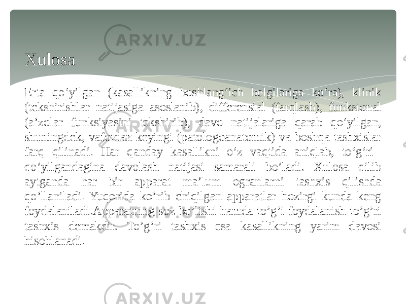 Xulosa Erta qoʻyilgan (kasallikning boshlangʻich belgilariga koʻra), klinik (tekshirishlar natijasiga asoslanib), differensial (farqlash), funksional (aʼzolar funksiyasini tekshirib), davo natijalariga qarab qoʻyilgan, shuningdek, vafotdan keyingi (patologoanatomik) va boshqa tashxislar farq qilinadi. Har qanday kasallikni oʻz vaqtida aniqlab, toʻgʻri qoʻyilgandagina davolash natijasi samarali boʻladi. Xulosa qilib aytganda har bir apparat ma’lum ogranlarni tashxis qilishda qo’llaniladi. Yuqorida ko’rib chiqilgan apparatlar hozirgi kunda keng foydalaniladi.Apparatning soz bo’lishi hamda to’g’i foydalanish to’g’ri tashxis demakdir. To’g’ri tashxis esa kasallikning yarim davosi hisoblanadi. 