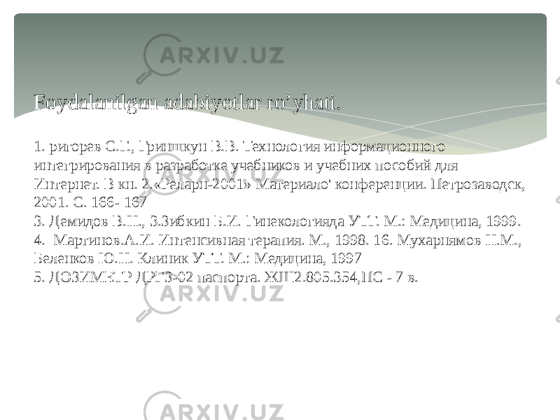 Foydalanilgan adabiyotlar ro’yhati. 1. ригорев С.Г., Гриншкун В.В. Технология информационного интегрирования в разработке учебников и учебних пособий для Интернет. В кн. 2.«Реларн-2001» Материало&#39; конференции. Петрозаводск, 2001. С. 166- 167 3. Демидов В.Н., 3.Зибкин Б.И. Гинекологияда УТГ. М.: Медицина, 1999. 4. Мартинов.А.И. Интенсивная терапия. М., 1998. 16. Мухарнямов Н.М., Беленков Ю.Н. Клиник УТТ. М.: Медицина, 1997 5. ДОЗИМЕТР ДРГЗ-02 паспорта. ЖШ2.805.354,ПС - 7 в. 