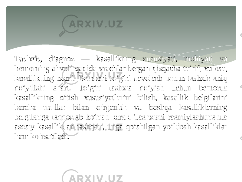 Tashxis , diagnoz — kasallikning xususiyati, mohiyati va bemorning ahvoli qaqida vrachlar bergan qisqacha taʼrif, xulosa, kasallikning nomi. Bemorni toʻgʻri davolash uchun tashxis aniq qoʻyilishi shart. Toʻgʻri tashxis qoʻyish uchun bemorda kasallikning oʻtish xususiyatlarini bilish, kasallik belgilarini barcha usullar bilan oʻrganish va boshqa kasalliklarning belgilariga taqqoslab koʻrish kerak. Tashxisni rasmiylashtirishda asosiy kasallikdan tashqari, unga qoʻshilgan yoʻldosh kasalliklar ham koʻrsatiladi. 