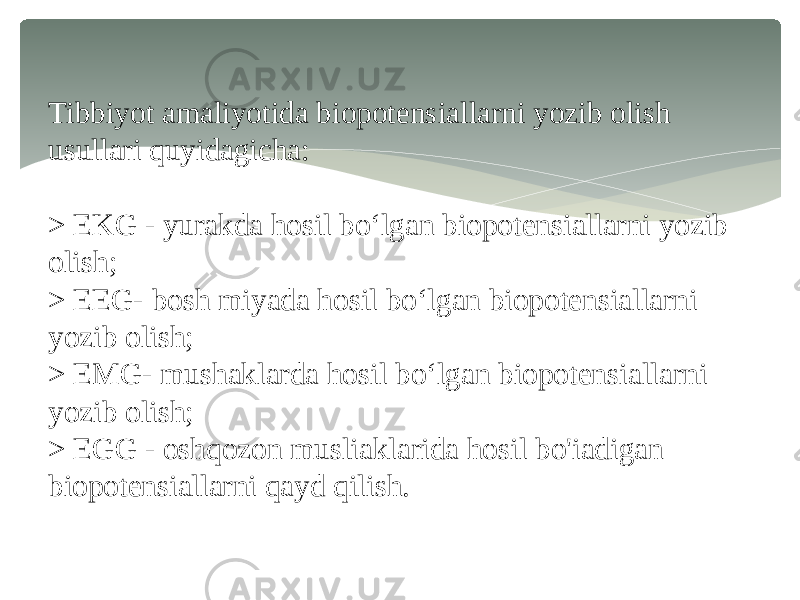 Tibbiyot amaliyotida biopotensiallarni yozib olish usullari quyidagicha: > EKG - yurakda hosil bo‘lgan biopotensiallarni yozib olish; > EEG- bosh miyada hosil bo‘lgan biopotensiallarni yozib olish; > EMG- mushaklarda hosil bo‘lgan biopotensiallarni yozib olish; > EGG - oshqozon musliaklarida hosil bo&#39;iadigan biopotensiallarni qayd qilish. 