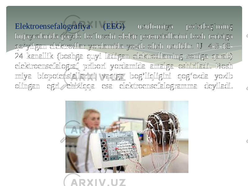 Elektroensefalografiya (EEG) usuli-miya po‘stlog‘ming hujayralarida paydo bo‘luvchi elektr potensiallarini bosh terisiga qo’yilgan elektrodlar yordamida yozib olish usulidir. U 4-8-16- 24 kanallik (boshga quyi ladigan elektrodlaming soniga qarab) elektroensefalograf pribori yordamida amalga oshiriladi. Bosh miya biopotensiallarini vaqtga bog’liqligini qog‘ozda yozib olingan egri chiziqqa esa elektroensefalogramma deyiladi. 