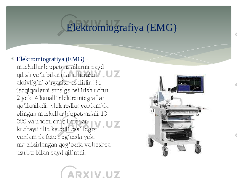 Elektromiografiya (EMG)  Elektromiografiya (EMG) - muskullar biopotensiallarini qayd qilish yo’li bilan ulami harakat aktivligini o‘rganish usulidir. Bu tadqiqotlarni amalga oshirish uchun 2 yoki 4 kanalli elektromiograflar qo’llaniladi. Elektrodlar yordamida olingan muskullar biopotensiali 10 000 va undan ortiq barobar kuchaytirilib katodli ossillograf yordamida foto qog‘ozda yoki metelizirlangan qog‘ozda va boshqa usullar bilan qayd qilinadi. 