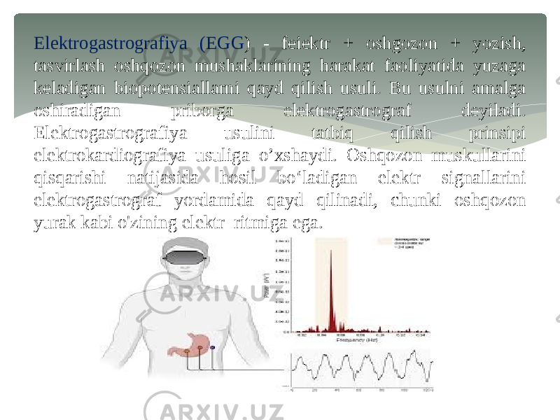 Elektrogastrografiya (EGG ) - feiektr + oshgozon + yozish, tasvirlash oshqozon mushaklarining harakat faoliyatida yuzaga keladigan biopotensiallarni qayd qilish usuli. Bu usulni amalga oshiradigan priborga elektrogastrograf deyiladi. Elektrogastrografiya usulini tatbiq qilish prinsipi elektrokardiografiya usuliga o’xshaydi. Oshqozon muskullarini qisqarishi natijasida hosil bo‘ladigan elektr signallarini elektrogastrograf yordamida qayd qilinadi, chunki oshqozon yurak kabi o&#39;zining elektr ritmiga ega. 