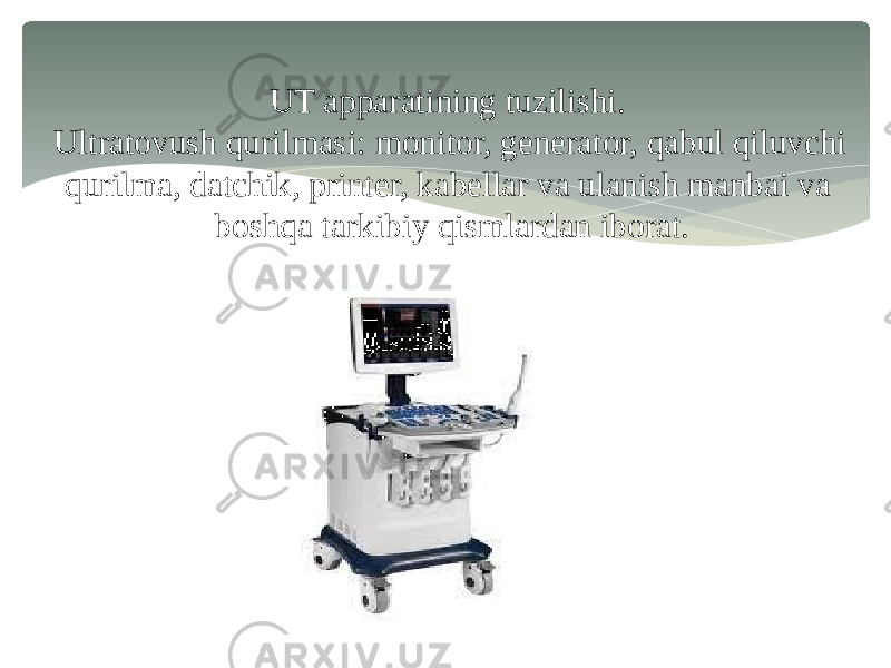 UT apparatining tuzilishi. Ultratovush qurilmasi: monitor, generator, qabul qiluvchi qurilma, datchik, printer, kabellar va ulanish manbai va boshqa tarkibiy qismlardan iborat. 