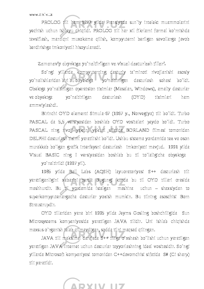 www.arxiv.uz PROLOG tili ham 1972 yilda Fransiyada sun`iy intelekt muammolarini yechish uchun ishlayu chiqildi. PROLOG tili har xil fikrlarni formal ko`rnishda tavsiflash, mantiqni muxokama qilish, kompyuterni berilgan savollarga javob berdirishga imkoniyatli hisoyulanadi. Zamonaviy obyektga yo`naltirilgan va vizual dasturlash tillari. So`ngi yillarda kompyuterning dasturiy ta`minoti rivojlanishi asosiy yo`nalishlaridan biri bu obyektga yo`naltirilgan dasturlash sohasi bo`ldi. Obektga yo`naltirilgan operatsion tizimlar (Masalan, Windows), amaliy dasturlar va obyektga yo`naltirilgan dasturlash (OYD) tizimlari ham ammviylashdi. Birinchi OYD elementi Simula-67 (1967 y., Norvegiya) tili bo`ldi. Turbo PASCAL da 5,5 versiyasidan boshlab OYD vositalari paydo bo`ldi. Turbo PASCAL ning rivoji yakuni yakuni sifatida BORLAND filmasi tomonidan DELPHI dasturlash tizimi yaratilishi bo`ldi. Ushbu sistema yordamida tez va oson murakkab bo`lgan grafik interfeysni dasturlash imkoniyati mavjud. 1991 yilda Visual BASIC ning I versiyasidan boshlab bu til to`laligicha obyektga yo`naltirildi (1997 yil). 1985 yilda Bell Labs (AQSH) layuoratoriyasi S++ dasturlash tili yaratilganligini xabarini berdi. Bugungi kunda bu til OYD tillari orasida mashhurdir. Bu til yordamida istalgan mashina uchun – shaxsiydan to superkompyuterlargacha dasturlar yozish mumkin. Bu tilning asoschisi Born Straustrupdir. OYD tillaridan yana biri 1995 yilda Jeyms Gosling boshchiligida Sun Microsystems kompaniyasida yaratilgan JAVA tilidir. Uni ishlab chiqishda maxsus o`rganish talab qilmaydigan, sodda tilni maqsad qilingan. JAVA tili maksimal darajada S++ tiliga o`xshash bo`lishi uchun yaratilgan yaratilgan JAVA Internet uchun dasturlar tayyorlashning ideal vositasidir. So`ngi yillarda Microsoft kompaniyasi tomonidan C++davomchisi sifatida S# (Ci sharp) tili yaratildi. 