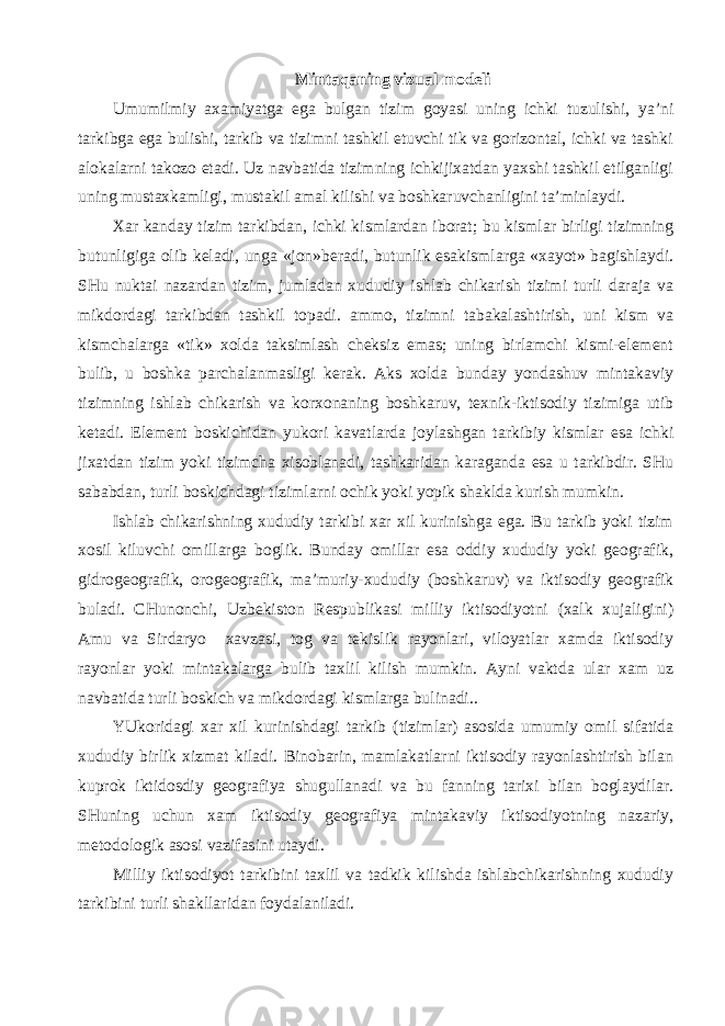 Mintaqaning vizual modeli Umumilmiy axamiyatga ega bulgan tizim goyasi uning ichki tuzulishi, ya’ni tarkibga ega bulishi, tarkib va tizimni tashkil etuvchi tik va gorizontal, ichki va tashki alokalarni takozo etadi. Uz navbatida tizimning ichkijixatdan yaxshi tashkil etilganligi uning mustaxkamligi, mustakil amal kilishi va boshkaruvchanligini ta’minlaydi. Xar kanday tizim tarkibdan, ichki kismlardan iborat; bu kismlar birligi tizimning butunligiga olib keladi, unga «jon»beradi, butunlik esakismlarga «xayot» bagishlaydi. SHu nuktai nazardan tizim, jumladan xududiy ishlab chikarish tizimi turli daraja va mikdordagi tarkibdan tashkil topadi. ammo, tizimni tabakalashtirish, uni kism va kismchalarga «tik» xolda taksimlash cheksiz emas; uning birlamchi kismi-element bulib, u boshka parchalanmasligi kerak. Aks xolda bunday yondashuv mintakaviy tizimning ishlab chikarish va korxonaning boshkaruv, texnik-iktisodiy tizimiga utib ketadi. Element boskichidan yukori kavatlarda joylashgan tarkibiy kismlar esa ichki jixatdan tizim yoki tizimcha xisoblanadi, tashkaridan karaganda esa u tarkibdir. SHu sababdan, turli boskichdagi tizimlarni ochik yoki yopik shaklda kurish mumkin. Ishlab chikarishning xududiy tarkibi xar xil kurinishga ega. Bu tarkib yoki tizim xosil kiluvchi omillarga boglik. Bunday omillar esa oddiy xududiy yoki geografik, gidrogeografik, orogeografik, ma’muriy-xududiy (boshkaruv) va iktisodiy geografik buladi. CHunonchi, Uzbekiston Respublikasi milliy iktisodiyotni (xalk xujaligini) Amu va Sirdaryo xavzasi, tog va tekislik rayonlari, viloyatlar xamda iktisodiy rayonlar yoki mintakalarga bulib taxlil kilish mumkin. Ayni vaktda ular xam uz navbatida turli boskich va mikdordagi kismlarga bulinadi.. YUkoridagi xar xil kurinishdagi tarkib (tizimlar) asosida umumiy omil sifatida xududiy birlik xizmat kiladi. Binobarin, mamlakatlarni iktisodiy rayonlashtirish bilan kuprok iktidosdiy geografiya shugullanadi va bu fanning tarixi bilan boglaydilar. SHuning uchun xam iktisodiy geografiya mintakaviy iktisodiyotning nazariy, metodologik asosi vazifasini utaydi. Milliy iktisodiyot tarkibini taxlil va tadkik kilishda ishlabchikarishning xududiy tarkibini turli shakllaridan foydalaniladi. 