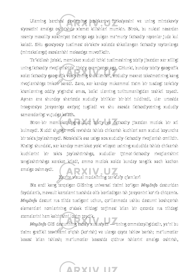 Ularning barchasi davlatning boshkaruv funksiyasini va uning mintakaviy siyosatini amalga oshirishda xizmat kilishlari mumkin. Birok, bu nuktai nazardan rasmiy maxalliy xokimiyat tizimiga ega bulgan ma’muriy iktisodiy rayonlar juda kul keladi. SHu geosiyosiy tuzilmasi ob’ektiv xolatda shkallangan iktisodiy rayionlarga (mintakalarga) asoslanishi maksadga muvofikdir. Ta’kidlash joizki, mamlakat xududi ichki tuzilmasining tabiiy jixatdan xar xilligi uning iktisodiy rivojlanishida ijobiy axamiyatga ega. CHunki, bunday tabiiy geografik xolat iktisodiy geografik vaziyatning shakllanishi, xududiy mexnat taksimotining keng rivojlanishiga imkon beradi. Zero, xar kanday mukammal tizim bir tusdagi tarkibiy kismlarning oddiy yigindisi emas, balki ularning turlitumanligidan tashkil topadi. Aynan ana shunday shariotda xududiy birliklar bir-biri tuldiradi, ular urtasida integratsiya jarayoniga extiyoj tugiladi va shu asosda iktisodiyotning xududiy samaradorligi vujudga keladi. Biron-bir mamlakatning xududi tabiiy va iktisodiy jixatdan mutlok bir xil bulmaydi. Xuddi shunga mos ravishda ishlab chikarish kuchlari xam xudud boyuncha bir tekis joylashmaydi. Notekislik esa uziga xos xududiy-iktisodiy rivojlanish omilidir. Kiziigi shundaki, xar kanday mamlakat yoki viloyat uzining xududida ishlab chikarish kuchlarini bir tekis joylashtirishga, xududlar ijtimoi-iktisodiy rivojlanishini tenglashtirishga xarakat kiladi, ammo mutlok xolda bunday tenglik xech kachon amalga oshmaydi. Xarita vizual modelining tarkibiy qismlari Biz endi keng tarqalgan GISning universal tizimi bo‘lgan MapInfo dasturidan foydalanib, mavzuli kartalarni tuzishda olib boriladigan ish jarayonini ko‘rib chiqamiz. MapInfo dasturi rus tilida tuzilgani uchun, qo‘llanmada ushbu dasturni boshqarish elementlari nomlarining o‘zbek tilidagi tarjimasi bilan bir qatorda rus tilidagi atamalarini ham keltirishni lozim topdik. MapInfo GIS dasturining asosiy xususiyati — uning ommabopligidadir, ya’ni bu tizim: grafikli tasvirlarni o‘qish (ko‘rish) va ularga qayta ishlov berish; ma’lumotlar bazasi bilan ishlash; ma’lumotlar bazasida qidiruv ishlarini amalga oshirish, 