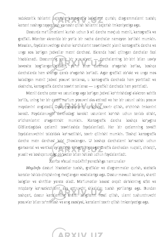 redaktorlik ishlarini bajarish; kartografik belgilarni qurish; diagrammalarni tuzish; kartani nashrga tayyorlash va nashr qilish ishlarini bajarish imkoniyatiga ega. Dasturda ma’lumotlarni kurish uchun 3 xil darcha mavjud: matnli, kartografik va grafikli. Monitor ekranida bir yo‘la bir necha darchalar namoyon bo‘lishi mumkin. Masalan, foydalanuvchiga shahar ko‘chalarini tasvirlovchi planli kartografik darcha va unga xos bo‘lgan jadvallar matni darchasi. Ekranda hosil qilingan darchalar faol hisoblanadi. Dasturning yana bir xususiyati — darchalarning bir-biri bilan uzviy bevosita bog‘langanligidadir, ya’ni biror darchada o‘zgarish bo‘lsa, boshqa darchalarda ham shunga qarab o‘zgarish bo‘ladi. Agar grafikli ob’ekt va unga mos keladigan matnli jadval yozuvi tanlansa, u kartografik darchada ham yoritiladi va aksincha, kartografik darcha tasviri tanlansa — u grafikli darchada ham yoritiladi. Matnli darcha qator va ustunlarga ega bo‘lgan jadval ko‘rinishdagi elektron sahifa bo‘lib, uning har bir qatori ma’lum yozuvni aks ettiradi va har bir ustuni ushbu yozuv maydonini anglatadi. Dastur yozuvlarni qo‘shish, taxrir qilish, o‘chirish imkonini beradi. Foydalanuvchi darchadagi kerakli ustunlarni ko‘rish uchun tanlab olishi, o‘lchamlarini o‘zgartirishi mumkin. Kartografik darcha boshqa ko‘pgina GISlardagidek qatlamli tasvirlashda foydalaniladi. Har bir qatlamning tavsifi foydalanuvchini talabidek ko‘rsatilishi, taxrir qilinishi mumkin. Tashqi kartografik darcha matn darchasi kabi jihozlangan. U boshqa darchalarni ko‘rsatish uchun gorizontal va vertikal aylantirish chizg‘ichiga ega. Grafik darchadan nuqtali, chiziqli, yuzali va boshqa turdagi ob’ektlar bilan ishlash uchun foydalaniladi. Xarita vizual modelini yaratishga namunalar MapInfo dasturi hisobotlar tuzish, grafiklar va diagrammalar qurish, statistik kartalar ishlab chiqishning rivojlangan vositalariga ega. Dastur mavzuli kartalar, shartli belgilar va shriftlar yarata oladi. Ma’lumotlar bazasi orqali ob’ektning sifat va miqdoriy ko‘rsatkichlarni aks ettiruvchi shkalalar tuzish yo‘llariga ega. Bundan tashqari, dastur kartalarning shartli belgilarini hosil qilish, ularni tushuntiruvchi yozuvlar bilan ta’minlash va eng asosiysi, kartalarni taxrir qilish imkoniyatiga ega. 