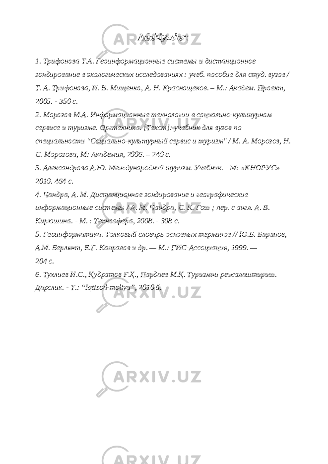 Adabiyotlar: 1. Трифонова Т.А. Геоинформационные системы и дистанционное зондирование в экологических исследованиях : учеб. пособие для студ. вузов / Т. А. Трифонова, И. В. Мищенко, А. Н. Краснощеков. – М.: Академ. Проект, 2005. - 350 с. 2. Морозов М.А. Информационные технологии в социально-культурном сервисе и туризме. Оргтехника. [Текст]: учебник для вузов по специальности &#34;Социально-культурный сервис и туризм&#34; / М. А. Морозов, Н. С. Морозова, М: Академия, 2006. – 240 с. 3. Александрова А.Ю. Международний туризм. Учебник. - М: «КНОРУС» 2010. 464 с. 4. Чандра, А. М. Дистанционное зондирование и географические информационные системы / А. М. Чандра, С. К. Гош ; пер. с англ. А. В. Кирюшина. - М. : Техносфера, 2008. - 308 с. 5. Геоинформатика. Толковый словарь основных терминов // Ю.Б. Баранов, А.М. Берлянт, Е.Г. Капралов и др. — М.: ГИС-Ассоциация, 1999. — 204 с. 6. Тухлиев И.С., Қудратов Ғ.Ҳ., Пардаев М.Қ. Туризмни режалаштириш. Дарслик. - Т.: “Iqtisod-moliya”, 2010 й. 