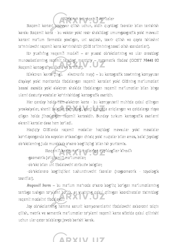 Elektron va raqamli xaritalar Raqamli kartani tasovvur qilish uchun, oldin quyidagi iboralar bilan tanishish kerak: Raqamli karta - bu vektor yoki rastr shaklidagi umumgeografik yoki mavzuli kartani ma’lum formatda yozilgan, uni saqlash, taxrir qilish va qayta ishlashni ta’minlovchi raqamli karta ko‘rinishidir (GIS ta’limining taxsil olish standartlari). Er yuzining raqamli modeli – er yuzasi ob’ektlarining va ular orasidagi munosabatlarning raqamli tarzdagi mantiqiy – matematik ifodasi (GOST 28441-90 Raqamli kartografiya. Ibora va ta’riflar). Elektron karta (ingl. – electronic map) – bu kartografik tasvirning kompyuter displeyi yoki monitorida ifodalangan raqamli kartalari yoki GISning ma’lumotlari bazasi asosida yoki elektron shaklda ifodalangan raqamli ma’lumotlar bilan birga ularni dasturiy vositalar ko‘rinishidagi kartografik asaridir. Har qanday holda ham elektron karta - bu kompyuterli muhitda qabul qilingan proeksiyalar, shartli belgilar tizimidagi, etarli darajada aniqlangan va qoidalarga rioya qilgan holda jihozlangan raqamli kartasidir. Bunday turkum kartografik asarlarni ekranli kartalar desa ham bo‘ladi. Haqiqiy GISlarda raqamli modellar haqidagi mavzular yoki masalalar ko‘rilayotganda biz xayolan o‘tkazilgan chiziq yoki nuqtalar bilan emas, balki joydagi ob’ektlarning juda murakkab o‘zaro bog‘liqligi bilan ish yuritamiz. Raqamli karta ma’lumotlariga quyidagilar kiradi: - geometrik (o‘lchamli) ma’lumotlar; - ob’ekt bilan uni ifodalovchi atributiv belgilar; - ob’ektlararo bog‘liqlikni tushuntiruvchi iboralar (nogeometrik - topologik tasniflar). Raqamli karta – bu ma’lum ma’noda o‘zaro bog‘liq bo‘lgan ma’lumotlarning tartibga tushgan to‘plami bo‘lib, er yuzining qabul qilingan koordinatalar tizimidagi raqamli modelini ifodalaydi. Joy ob’ektlarining hamma zarurli komponentlarini ifodalovchi axborotni talqin qilish, metrik va semantik ma’lumotlar to‘plami raqamli karta sifatida qabul qilinishi uchun ular qator talablarga javob berishi kerak. 