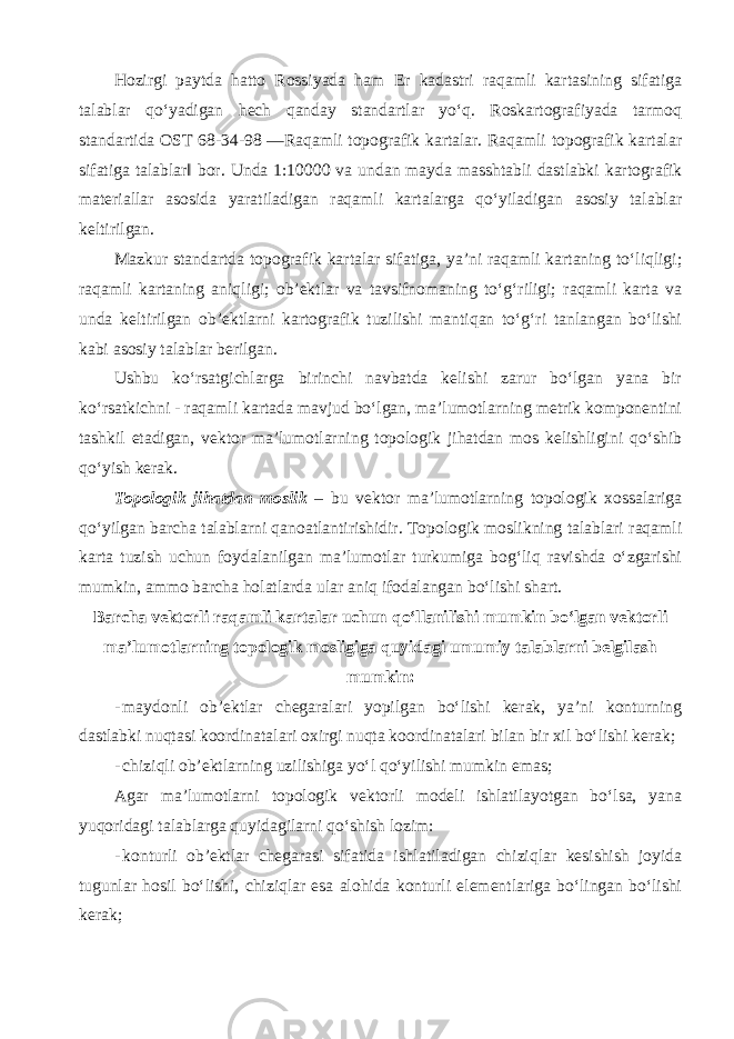 Hozirgi paytda hatto Rossiyada ham Er kadastri raqamli kartasining sifatiga talablar qo‘yadigan hech qanday standartlar yo‘q. Roskartografiyada tarmoq standartida OST 68-34-98 ―Raqamli topografik kartalar. Raqamli topografik kartalar sifatiga talablarǁ bor. Unda 1:10000 va undan mayda masshtabli dastlabki kartografik materiallar asosida yaratiladigan raqamli kartalarga qo‘yiladigan asosiy talablar keltirilgan. Mazkur standartda topografik kartalar sifatiga, ya’ni raqamli kartaning to‘liqligi; raqamli kartaning aniqligi; ob’ektlar va tavsifnomaning to‘g‘riligi; raqamli karta va unda keltirilgan ob’ektlarni kartografik tuzilishi mantiqan to‘g‘ri tanlangan bo‘lishi kabi asosiy talablar berilgan. Ushbu ko‘rsatgichlarga birinchi navbatda kelishi zarur bo‘lgan yana bir ko‘rsatkichni - raqamli kartada mavjud bo‘lgan, ma’lumotlarning metrik komponentini tashkil etadigan, vektor ma’lumotlarning topologik jihatdan mos kelishligini qo‘shib qo‘yish kerak. Topologik jihatdan moslik – bu vektor ma’lumotlarning topologik xossalariga qo‘yilgan barcha talablarni qanoatlantirishidir. Topologik moslikning talablari raqamli karta tuzish uchun foydalanilgan ma’lumotlar turkumiga bog‘liq ravishda o‘zgarishi mumkin, ammo barcha holatlarda ular aniq ifodalangan bo‘lishi shart. Barcha vektorli raqamli kartalar uchun qo‘llanilishi mumkin bo‘lgan vektorli ma’lumotlarning topologik mosligiga quyidagi umumiy talablarni belgilash mumkin: - maydonli ob’ektlar chegaralari yopilgan bo‘lishi kerak, ya’ni konturning dastlabki nuqtasi koordinatalari oxirgi nuqta koordinatalari bilan bir xil bo‘lishi kerak; - chiziqli ob’ektlarning uzilishiga yo‘l qo‘yilishi mumkin emas; Agar ma’lumotlarni topologik vektorli modeli ishlatilayotgan bo‘lsa, yana yuqoridagi talablarga quyidagilarni qo‘shish lozim: - konturli ob’ektlar chegarasi sifatida ishlatiladigan chiziqlar kesishish joyida tugunlar hosil bo‘lishi, chiziqlar esa alohida konturli elementlariga bo‘lingan bo‘lishi kerak; 