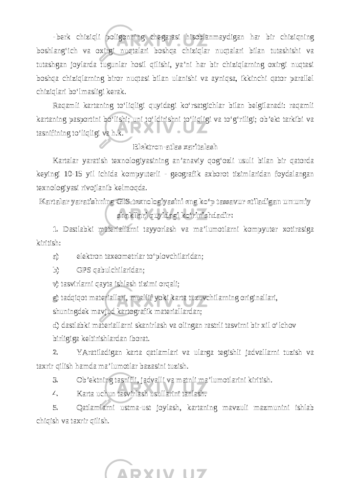 - berk chiziqli poligonning chegarasi hisoblanmaydigan har bir chiziqning boshlang‘ich va oxirgi nuqtalari boshqa chiziqlar nuqtalari bilan tutashishi va tutashgan joylarda tugunlar hosil qilishi, ya’ni har bir chiziqlarning oxirgi nuqtasi boshqa chiziqlarning biror nuqtasi bilan ulanishi va ayniqsa, ikkinchi qator parallel chiziqlari bo‘lmasligi kerak. Raqamli kartaning to‘liqligi quyidagi ko‘rsatgichlar bilan belgilanadi: raqamli kartaning pasportini bo‘lishi; uni to‘ldirishni to‘liqligi va to‘g‘riligi; ob’ekt tarkibi va tasnifining to‘liqligi va h.k. Elektron-atlas xaritalash Kartalar yaratish texnologiyasining an’anaviy qog‘ozli usuli bilan bir qatorda keyingi 10-15 yil ichida kompyuterli - geografik axborot tizimlaridan foydalangan texnologiyasi rivojlanib kelmoqda. Kartalar yaratishning GIS-texnologiyasini eng ko‘p tassavur etiladigan umumiy shakllari quyidagi ko‘rinishdadir: 1. Dastlabki materiallarni tayyorlash va ma’lumotlarni kompyuter xotirasiga kiritish: a) elektron taxeometrlar to‘plovchilaridan; b) GPS qabulchilaridan; v) tasvirlarni qayta ishlash tizimi orqali; g) tadqiqot materiallari, muallif yoki karta tuzuvchilarning originallari, shuningdek mavjud kartografik materiallardan; d) dastlabki materiallarni skanirlash va olingan rastrli tasvirni bir xil o‘lchov birligiga keltirishlardan iborat. 2. YAratiladigan karta qatlamlari va ularga tegishli jadvallarni tuzish va taxrir qilish hamda ma’lumotlar bazasini tuzish. 3. Ob’ektning tasnifli, jadvalli va matnli ma’lumotlarini kiritish. 4. Karta uchun tasvirlash usullarini tanlash. 5. Qatlamlarni ustma-ust joylash, kartaning mavzuli mazmunini ishlab chiqish va taxrir qilish. 