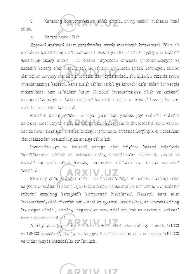 6. Kartaning komponovkasini ishlab chiqib, uning nashrli nushasini hosil qilish. 7. Kartani nashr qilish. Raqamli kadastrli karta yaratishning asosiy texnologik jarayonlari. Biror bir xududa er kadastrining ma’lumotnomali asosini yaratishni ta’minlaydigan er kadastri ishlarining asosiy shakli – bu erlarni ro‘yxatdan o‘tkazish (inventarizatsiya) va kadastrli kartaga olish hisoblanadi. Bu ishlarni bir-biridan ajratib bo‘lmaydi, chunki ular uchun umumiy manba ma’lumotlaridan foydalaniladi, shu bilan bir qatorda ayrim inventarizatsiya kadastrli karta tuzish ishlari tarkibiga kiruvchi dala ishlari bir vaqtda o‘tkazilishini ham ta’kidlash lozim. Xududni inventarizatsiya qilish va kadastrli kartaga olish bo‘yicha ishlar natijalari kadastrli kartalar va bayonli inventarizatsion materiallar shaklida keltiriladi. Kadastrli kartaga olish – bu rayon yoki aholi yashash joyi xududini kadastrli kartasini tuzish bo‘yicha olib boriladigan kompleks tadbirlardir. Kadastrli karta va plan hamda inventarizatsion materiallaridagi ma’lumotlar o‘rtasida bog‘liqlik er uchastkasi identifakatorlari vositachiligida amalga oshiriladi. Inventarizatsiya va kadastrli kartaga olish bo‘yicha ishlarni bajarishda identifikatorlar sifatida er uchastkalarining identifikatsion raqamlari, davlat er kadastrining ma’lumotlari bazasiga axborotlar kiritishda esa kadastr raqamlari ishlatiladi. SHunday qilib, kadastrli karta - bu inventarizatsiya va kadastrli kartaga olish bo‘yicha er kadastr ishlarini bajarishda olingan mahsulotni bir turi bo‘lib, u er kadastri axboroti asosining kartografik komponenti hisoblanadi. Kadastrli karta erlar inventarizatsiyasini o‘tkazish natijalarini ko‘rgazmali tasvirlashda, er uchastkalarining joylashgan o‘rnini, ularning chegarasi va maydonini aniqlash va navbatchi kadastrli karta tuzishda ishlatiladi. Aholi yashash joylari kadastrli kartalar va planlari uchun qoidaga muvofiq 1:1000 va 1:2000 masshtabli, aholi yashash joylaridan tashqaridagi erlar uchun esa 1:10 000 va undan mayda masshtablar qo‘llaniladi. 