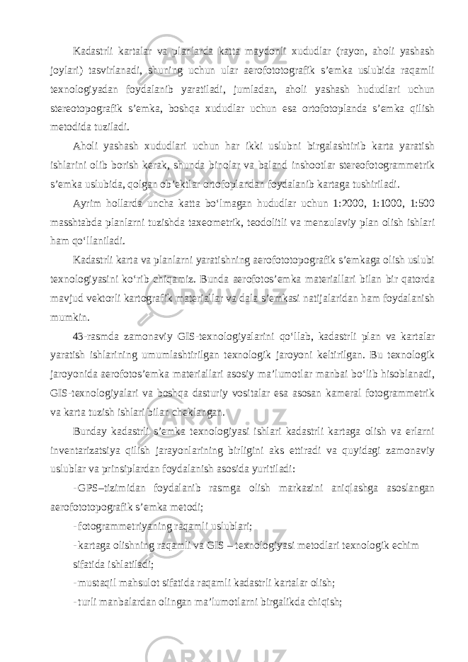 Kadastrli kartalar va planlarda katta maydonli xududlar (rayon, aholi yashash joylari) tasvirlanadi, shuning uchun ular aerofototografik s’emka uslubida raqamli texnologiyadan foydalanib yaratiladi, jumladan, aholi yashash hududlari uchun stereotopografik s’emka, boshqa xududlar uchun esa ortofotoplanda s’emka qilish metodida tuziladi. Aholi yashash xududlari uchun har ikki uslubni birgalashtirib karta yaratish ishlarini olib borish kerak, shunda binolar va baland inshootlar stereofotogrammetrik s’emka uslubida, qolgan ob’ektlar ortofoplandan foydalanib kartaga tushiriladi. Ayrim hollarda uncha katta bo‘lmagan hududlar uchun 1:2000, 1:1000, 1:500 masshtabda planlarni tuzishda taxeometrik, teodolitli va menzulaviy plan olish ishlari ham qo‘llaniladi. Kadastrli karta va planlarni yaratishning aerofototopografik s’emkaga olish uslubi texnologiyasini ko‘rib chiqamiz. Bunda aerofotos’emka materiallari bilan bir qatorda mavjud vektorli kartografik materiallar va dala s’emkasi natijalaridan ham foydalanish mumkin. 43-rasmda zamonaviy GIS-texnologiyalarini qo‘llab, kadastrli plan va kartalar yaratish ishlarining umumlashtirilgan texnologik jaroyoni keltirilgan. Bu texnologik jaroyonida aerofotos’emka materiallari asosiy ma’lumotlar manbai bo‘lib hisoblanadi, GIS-texnologiyalari va boshqa dasturiy vositalar esa asosan kameral fotogrammetrik va karta tuzish ishlari bilan cheklangan. Bunday kadastrli s’emka texnologiyasi ishlari kadastrli kartaga olish va erlarni inventarizatsiya qilish jarayonlarining birligini aks ettiradi va quyidagi zamonaviy uslublar va prinsiplardan foydalanish asosida yuritiladi: - GPS–tizimidan foydalanib rasmga olish markazini aniqlashga asoslangan aerofototopografik s’emka metodi; - fotogrammetriyaning raqamli uslublari; - kartaga olishning raqamli va GIS – texnologiyasi metodlari texnologik echim sifatida ishlatiladi; - mustaqil mahsulot sifatida raqamli kadastrli kartalar olish; - turli manbalardan olingan ma’lumotlarni birgalikda chiqish; 