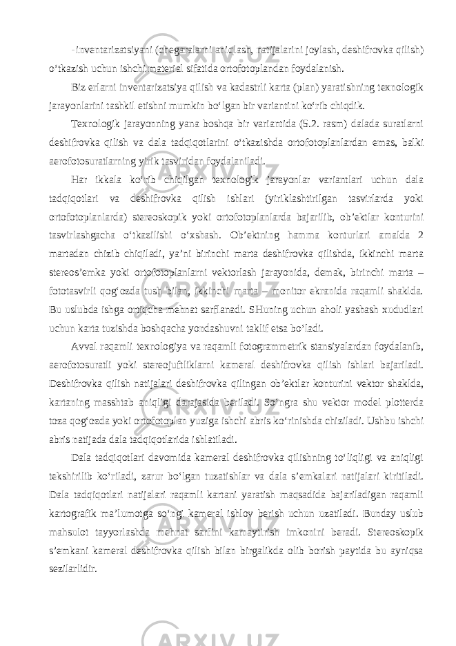 - inventarizatsiyani (chegaralarni aniqlash, natijalarini joylash, deshifrovka qilish) o‘tkazish uchun ishchi material sifatida ortofotoplandan foydalanish. Biz erlarni inventarizatsiya qilish va kadastrli karta (plan) yaratishning texnologik jarayonlarini tashkil etishni mumkin bo‘lgan bir variantini ko‘rib chiqdik. Texnologik jarayonning yana boshqa bir variantida (5.2. rasm) dalada suratlarni deshifrovka qilish va dala tadqiqotlarini o‘tkazishda ortofotoplanlardan emas, balki aerofotosuratlarning yirik tasviridan foydalaniladi. Har ikkala ko‘rib chiqilgan texnologik jarayonlar variantlari uchun dala tadqiqotlari va deshifrovka qilish ishlari (yiriklashtirilgan tasvirlarda yoki ortofotoplanlarda) stereoskopik yoki ortofotoplanlarda bajarilib, ob’ektlar konturini tasvirlashgacha o‘tkazilishi o‘xshash. Ob’ektning hamma konturlari amalda 2 martadan chizib chiqiladi, ya’ni birinchi marta deshifrovka qilishda, ikkinchi marta stereos’emka yoki ortofotoplanlarni vektorlash jarayonida, demak, birinchi marta – fototasvirli qog‘ozda tush bilan, ikkinchi marta – monitor ekranida raqamli shaklda. Bu uslubda ishga ortiqcha mehnat sarflanadi. SHuning uchun aholi yashash xududlari uchun karta tuzishda boshqacha yondashuvni taklif etsa bo‘ladi. Avval raqamli texnologiya va raqamli fotogrammetrik stansiyalardan foydalanib, aerofotosuratli yoki stereojuftliklarni kameral deshifrovka qilish ishlari bajariladi. Deshifrovka qilish natijalari deshifrovka qilingan ob’ektlar konturini vektor shaklda, kartaning masshtab aniqligi darajasida beriladi. So‘ngra shu vektor model plotterda toza qog‘ozda yoki ortofotoplan yuziga ishchi abris ko‘rinishda chiziladi. Ushbu ishchi abris natijada dala tadqiqotlarida ishlatiladi. Dala tadqiqotlari davomida kameral deshifrovka qilishning to‘liqligi va aniqligi tekshirilib ko‘riladi, zarur bo‘lgan tuzatishlar va dala s’emkalari natijalari kiritiladi. Dala tadqiqotlari natijalari raqamli kartani yaratish maqsadida bajariladigan raqamli kartografik ma’lumotga so‘ngi kameral ishlov berish uchun uzatiladi. Bunday uslub mahsulot tayyorlashda mehnat sarfini kamaytirish imkonini beradi. Stereoskopik s’emkani kameral deshifrovka qilish bilan birgalikda olib borish paytida bu ayniqsa sezilarlidir. 