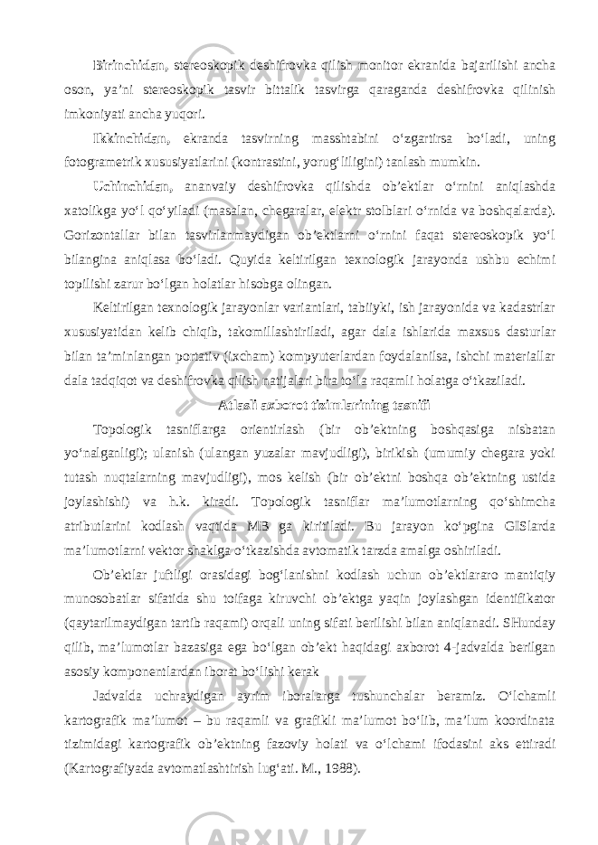 Birinchidan, stereoskopik deshifrovka qilish monitor ekranida bajarilishi ancha oson, ya’ni stereoskopik tasvir bittalik tasvirga qaraganda deshifrovka qilinish imkoniyati ancha yuqori. Ikkinchidan, ekranda tasvirning masshtabini o‘zgartirsa bo‘ladi, uning fotogrametrik xususiyatlarini (kontrastini, yorug‘liligini) tanlash mumkin. Uchinchidan, ananvaiy deshifrovka qilishda ob’ektlar o‘rnini aniqlashda xatolikga yo‘l qo‘yiladi (masalan, chegaralar, elektr stolblari o‘rnida va boshqalarda). Gorizontallar bilan tasvirlanmaydigan ob’ektlarni o‘rnini faqat stereoskopik yo‘l bilangina aniqlasa bo‘ladi. Quyida keltirilgan texnologik jarayonda ushbu echimi topilishi zarur bo‘lgan holatlar hisobga olingan. Keltirilgan texnologik jarayonlar variantlari, tabiiyki, ish jarayonida va kadastrlar xususiyatidan kelib chiqib, takomillashtiriladi, agar dala ishlarida maxsus dasturlar bilan ta’minlangan portativ (ixcham) kompyuterlardan foydalanilsa, ishchi materiallar dala tadqiqot va deshifrovka qilish natijalari bira to‘la raqamli holatga o‘tkaziladi. Atlasli axborot tizimlarining tasnifi Topologik tasniflarga orientirlash (bir ob’ektning boshqasiga nisbatan yo‘nalganligi); ulanish (ulangan yuzalar mavjudligi), birikish (umumiy chegara yoki tutash nuqtalarning mavjudligi), mos kelish (bir ob’ektni boshqa ob’ektning ustida joylashishi) va h.k. kiradi. Topologik tasniflar ma’lumotlarning qo‘shimcha atributlarini kodlash vaqtida MB ga kiritiladi. Bu jarayon ko‘pgina GISlarda ma’lumotlarni vektor shaklga o‘tkazishda avtomatik tarzda amalga oshiriladi. Ob’ektlar juftligi orasidagi bog‘lanishni kodlash uchun ob’ektlararo mantiqiy munosobatlar sifatida shu toifaga kiruvchi ob’ektga yaqin joylashgan identifikator (qaytarilmaydigan tartib raqami) orqali uning sifati berilishi bilan aniqlanadi. SHunday qilib, ma’lumotlar bazasiga ega bo‘lgan ob’ekt haqidagi axborot 4-jadvalda berilgan asosiy komponentlardan iborat bo‘lishi kerak Jadvalda uchraydigan ayrim iboralarga tushunchalar beramiz. O‘lchamli kartografik ma’lumot – bu raqamli va grafikli ma’lumot bo‘lib, ma’lum koordinata tizimidagi kartografik ob’ektning fazoviy holati va o‘lchami ifodasini aks ettiradi (Kartografiyada avtomatlashtirish lug‘ati. M., 1988). 