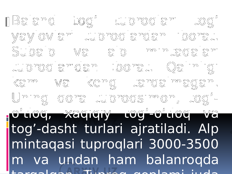 Baland tog’ tuproqlari tog’ yaylovlari tuproqlardan iborat. Subalp va alp mintaqalari tuproqlaridan iborat. Qalinligi kam va kеng tarqalmagan. Uning qora tuproqsimon, tog’- o’tloq, xaqiqiy tog’-o’tloq va tog’-dasht turlari ajratiladi. Alp mintaqasi tuproqlari 3000-3500 m va undan ham balanroqda tarqalgan. Tuproq qoplami juda yupqa. 