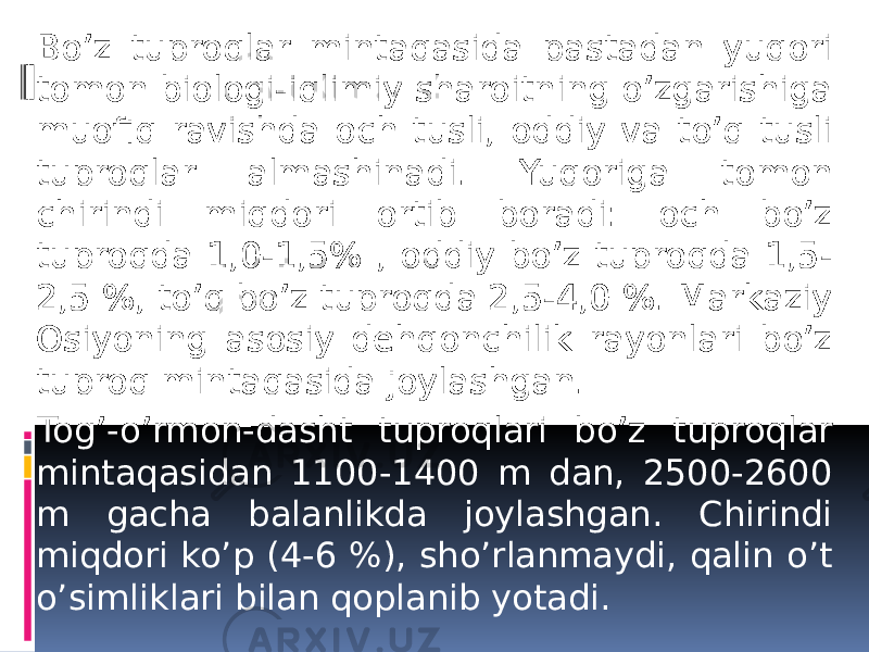 Bo’z tuproqlar mintaqasida pastadan yuqori tomon biologi-iqlimiy sharoitning o’zgarishiga muofiq ravishda och tusli, oddiy va to’q tusli tuproqlar almashinadi. Yuqoriga tomon chirindi miqdori ortib boradi: och bo’z tuproqda 1,0-1,5% , oddiy bo’z tuproqda 1,5- 2,5 %, to’q bo’z tuproqda 2,5-4,0 %. Markaziy Osiyoning asosiy dеhqonchilik rayonlari bo’z tuproq mintaqasida joylashgan. Tog’-o’rmon-dasht tuproqlari bo’z tuproqlar mintaqasidan 1100-1400 m dan, 2500-2600 m gacha balanlikda joylashgan. Chirindi miqdori ko’p (4-6 %), sho’rlanmaydi, qalin o’t o’simliklari bilan qoplanib yotadi. 