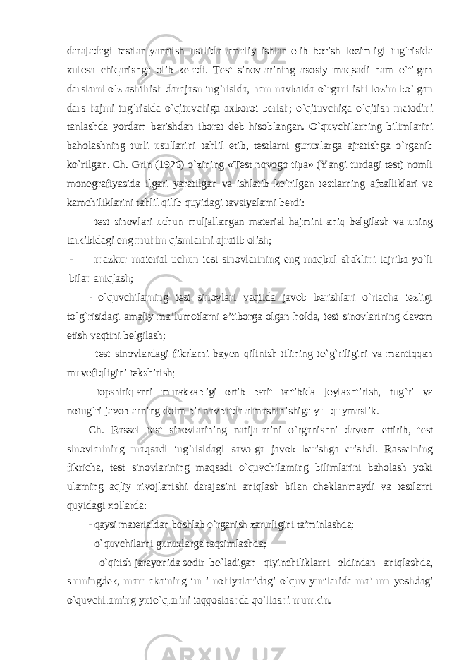 darajadagi testlar yaratish usulida amaliy ishlar olib borish lozimligi tug`risida xulosa chiqarishga olib keladi. Test sinovlarining asosiy maqsadi ham o`tilgan darslarni o`zlashtirish darajasn tug`risida, ham navbatda o`rganilishi lozim bo`lgan dars hajmi tug`risida o`qituvchiga axborot berish; o`qituvchiga o`qitish metodini tanlashda yordam berishdan iborat deb hisoblangan. O`quvchilarning bilimlarini baholashning turli usullarini tahlil etib, testlarni guruxlarga ajratishga o`rganib ko`rilgan. Ch. Grin (1926) o`zining «Test novogo tipa» (Yangi turdagi test) nomli monografiyasida ilgari yaratilgan va ishlatib ko`rilgan testlarning afzalliklari va kamchiliklarini tahlil qilib quyidagi tavsiyalarni berdi: - test sinovlari uchun muljallangan material hajmini aniq belgilash va uning tarkibidagi eng muhim qismlarini ajratib olish; - mazkur material uchun test sinovlarining eng maqbul shaklini tajriba yo`li bilan aniqlash; - o`quvchilarning test sinovlari vaqtida javob berishlari o`rtacha tezligi to`g`risidagi amaliy ma’lumotlarni e’tiborga olgan holda, test sinovlarining davom etish vaqtini belgilash; - test sinovlardagi fikrlarni bayon qilinish tilining to`g`riligini va mantiqqan muvofiqligini tekshirish; - topshiriqlarni murakkabligi ortib barit tartibida joylashtirish, tug`ri va notug`ri javoblarning doim bir navbatda almashinishiga yul quymaslik. Ch. Rassel test sinovlarining natijalarini o`rganishni davom ettirib, test sinovlarining maqsadi tug`risidagi savolga javob berishga erishdi. Rasselning fikricha, test sinovlarining maqsadi o`quvchilarning bilimlarini baholash yoki ularning aqliy rivojlanishi darajasini aniqlash bilan cheklanmaydi va testlarni quyidagi xollarda: - qaysi materialdan boshlab o`rganish zarurligini ta’minlashda; - o`quvchilarni guruxlarga taqsimlashda; - o`qitish jarayonida sodir bo`ladigan qiyinchiliklarni oldindan aniqlashda, shuningdek, mamlakatning turli nohiyalaridagi o`quv yurtlarida ma’lum yoshdagi o`quvchilarning yuto`qlarini taqqoslashda qo`llashi mumkin. 