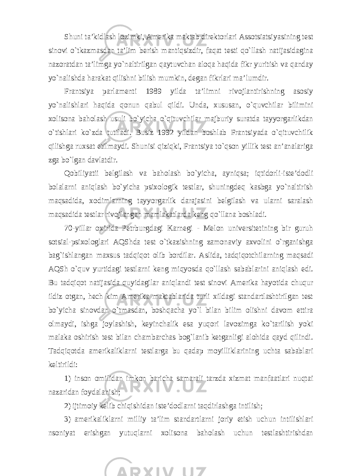 Shuni ta’kidlash lozimki, Amerika maktab direktorlari Assotsiatsiyasining test sinovi o`tkazmasdan ta’lim berish mantiqsizdir, faqat testi qo`llash natijasidagina nazoratdan ta’limga yo`naltirilgan qaytuvchan aloqa haqida fikr yuritish va qanday yo`nalishda harakat qilishni bilish mumkin, degan fikrlari ma’lumdir. Frantsiya parlamenti 1989 yilda ta’limni rivojlantirishning asosiy yo`nalishlari haqida qonun qabul qildi. Unda, xususan, o`quvchilar bilimini xolisona baholash usuli bo`yicha o`qituvchilar majburiy suratda tayyorgarlikdan o`tishlari ko`zda tutiladi. Busiz 1992 yildan boshlab Frantsiyada o`qituvchilik qilishga ruxsat etilmaydi. Shunisi qiziqki, Frantsiya to`qson yillik test an’analariga zga bo`lgan davlatdir. Qobiliyatii belgilash va baholash bo`yicha, ayniqsa; iqtidorli-iste’dodli bolalarni aniqlash bo`yicha psixologik testlar, shuningdeq kasbga yo`naltirish maqsadida, xodimlarning tayyorgarlik darajasini belgilash va ularni saralash maqsadida testlar rivojlangan mamlakatlarda keng qo`llana boshladi. 70-yillar oxirida Petrburgdagi Karnegi - Melon universitetining bir guruh sotsial-psixologlari AQShda test o`tkazishning zamonaviy axvolini o`rganishga bag`ishlangan maxsus tadqiqot olib bordilar. Aslida, tadqiqotchilarning maqsadi AQSh o`quv yurtidagi testlarni keng miqyosda qo`llash sabablarini aniqlash edi. Bu tadqiqot natijasida quyidagilar aniqlandi test sinovi Amerika hayotida chuqur ildiz otgan, hech kim Amerika maktablarida turli xildagi standartlashtirilgan test bo`yicha sinovdan o`tmasdan, boshqacha yo`l bilan bilim olishni davom ettira olmaydi, ishga joylashish, keyinchalik esa yuqori lavozimga ko`tarilish yoki malaka oshirish test bilan chambarchas bog`lanib ketganligi alohida qayd qilindi. Tadqiqotda amerikaliklarni testlarga bu qadap moyilliklarining uchta sabablari keltirildi: 1) inson omilidan imkon baricha samarali tarzda xizmat manfaatlari nuqtai nazaridan foydalanish; 2) ijtimoiy kelib chiqishidan iste’dodlarni taqdirlashga intilish; 3) amerikaliklarni milliy ta’lim standartlarni joriy etish uchun intilishlari nsoniyat erishgan yutuqlarni xolisona baholash uchun testlashtirishdan 