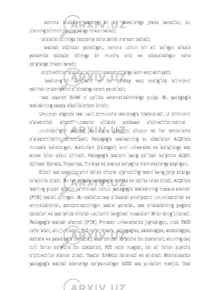 - xamma talabalar testning bir xil savollariga javob beradilar, bu ularning bilimini taqqoslashga imkon beradi; - talabalar bilimiga haqqoniy baho berish me’zoni oshadi; - testlash oldindan yaratilgan, hamma uchun bir xil bo`lgan shkala yordamida talabalar bilimiga bir muncha aniq va tabaqalashgan baho qo`yishga imkon beradi; - o`qituvchilar talabalar bilimini nazorat qilishga kam vaqt sarflaydi; - boshlang`ich darajasini va har qanday vaqt oralig`ida bilimlarni oshirish imkoniyatini o`lchashga tarant yaratiladi; - test nazorati EHM ni qo`llab avtomatlashtirishga qulay. Bu pedagogik testlashning asosiy afzalliklaridan biridir. Umuman olganda test usuli birmuncha texnologik hisoblanadi. U bilimlarni o`zlashtirish sifatini nazorat qilishda professor o`qituvchilar mehnat unumdorligini oshiradi va o`quv dasturini chuqur va har tomonlama o`zlashtirilishini ta’minlaydi. Pedagogik testlashning bu afzaliklari AQShda munosib baholangan. Abiturient (talabgor) larni universitet va kollejlarga test sinovi bilan qabul qilinadi. Pedagogik testlarni keng qo`llash bo`yicha AQSh tajribasi Kanada, Yaponiya, Turkiya va boshqa ko`pgina mamlakatlarga yoyilgan. Sifatli test topshiriqlarini ishlab chiqish qiyinchiligi testni keng joriy etishga to`sqinlik qiladi. Bu ish yuksak pedagogik malaka va tajriba talab qiladi. AQShda testning yuqori sifatini ta’minlash uchun pedagogik testlashning maxsus xizmati (PTX) tashkil qilingan. Bu tashkilot test o`tkazish amaliyotini umumlashtirish va ommalashtirish, standartlashtirilgan testlar yaratish, test o`tkazishning yagona qoidalari va test ishlab chiqish usullarini belgilash masalalari Bilan shug`ullanadi. Pedagogik testlash xizmati (PTX) Prinston universitetida joylashgan, unda 2300 nafar kishi, shu jumladan, 250 nafar falsafa, pedagogika, psixologiya, sotsiologiya, statistik va psixologik metodlar, kasb tanlash bo`yicha fan doktorlari, shuning deq turli fanlar bo`yicha fan doktorlari, 200 nafar magistr, har xil fanlar buyicha o`qituvchilar xizmat qiladi. Testlar EHMda ishlanadi va sinaladi. Mamalakatda pedagogik testlash xizmatiga bo`ysunadigan 5000 test punktlari mavjud. Test 