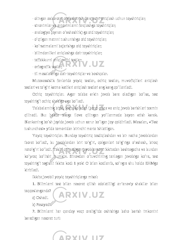 - olingan axborotni o`zlashtirish darajasini aniqlash uchun topshiriqlar; - sinonimlar va antonimlarni farqlashga topshiriqlar; - analogiya (aynan o`xshashlik) ga oid topshiriqlar; - o`qilgan matnni tushunishga oid topshiriqlar; - ko`rsatmalarni bajarishga oid topshiriqlar; - bilimdonlikni aniqlashga doir topshiriqlar; - taffakkurni aniqlovchi testlar; - orfografik testlar; - til masalalariga doir topshiriqlar va boshqalar. Mutaxassislik fanlarida yopiq testlar, ochiq testlar, muvofiqlikni aniqlash testlari va to`g`ri ketma-ketlikni aniqlash testlari eng keng qo`llaniladi. Ochiq topshiriqlar. Agar talaba erkin javob bera oladigan bo`lsa, test topshirig`i ochiq shaklga ega bo`ladi. Talabalarning bitta, ikkita so`zdan iborat qisqa va aniq javob berishlari taxmin qilinadi. Bu: hakda testga ilova qilingan yo`llanmada bayon etish kerak. Blankaning bo`sh joyida javob uchun zarur bo`lgan joy qoldiriladi. Masalan, «Test tushunchasi» yilda tomonidan birinchi marta ishlatilgan. Yopiq topshiriqlar. Bunday topshiriq tasdiqlashdan va bir necha javoblardan iborat bo`ladi, bu javoblardan biri to`g`ri, qolganlari to`g`riga o`xshash, biroq noto`g`ri bo`ladi. Taklif qilinadigan javoblar soni ikkitadan beshtagacha va bundan ko`proq bo`lishi mumkin. Sinovdan o`tuvchining tanlagan javobiga ko`ra, test topshirig`i tegishli ikkita kod: 1 yoki O bilan kodlanib, so`ngra shu holda EHMga kiritiladi. Ikkita javobli yopiq topshiriqlarga misol: 1. Bilimlarni test bilan nazorat qilish adolatliligi an’anaviy shakllar bilan taqqoslanganda? a) Oshadi. b) Pasayadi. 2. Bilimlarni har qanday vaqt oralig`ida oshishiga baho berish imkonini beradigan nazorat turi: 