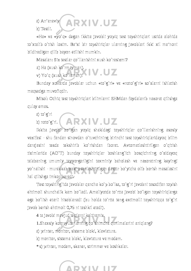 a) An’anaviy b) Testli. «Ha» va «yo`q» degan ikkita javobli yopiq test topshiriqlari ustida alohida to`xtalib o`tish lozim. Ba’zi bir topshiriqlar ularning javoblari ikki xil ma’noni bildiradigan qilib bayon etilishi mumkin. Masalan: Siz testlar qo`llanishini xush ko`rasizmi? a) Ha (xush ko`rmayman). v) Yo`q (xush ko`raman). Bunday xollarda javoblar uchun «to`g`ri» va «noto`g`ri» so`zlarni ishlatish maqsadga muvofiqdir. Misol: Ochiq test topshiriqlari bilimlarni EHMdan foydalanib nazorat qilishga qulay emas. a) to`g`ri b) noto`g`ri. Ikkita javobi bo`lgan yopiq shakldagi topshiriqlar qo`llanishning asosiy vazifasi - shu fandan sinovdan o`tuvchining birinchi test topshiriqlaridayoq bilim darajasini tezda tekshirib ko`rishdan iborat. Avtomatlashtirilgan o`qitish tizimlarida (AO`T) bunday topshiriqlar boshlang`ich bosqichning o`zidayoq talabaning umumiy tayyorgarligini taxminiy baholash va nazoratning keyingi yo`nalishi - murakkab yoki osonlashtirilgan dastur bo`yicha olib borish masalasini hal qilishga imkon beradi. Test topshirig`ida javoblar qancha ko`p bo`lsa, to`g`ri javobni tasodifan topish ehtimoli shunchalik kam bo`ladi. Amaliyotda to`rtta javobi bo`lgan topshiriqlarga ega bo`lish etarli hisoblanadi (bu holda to`rtta teng extimolli topshiriqqa to`g`ri javob berish ehtimoli 0,25 ni tashkil etadi). 4 ta javobi mavjud testlarni keltiramiz. 1.Shaxsiy kompyuterlarning qo`shimcha qurilmalarini aniqlang? a) printer, monitor, sistema bloki, klaviatura. b) monitor, sistema bloki, klaviatura va modem. * s) printer, modem, skaner, strimmer va boshkalar. 