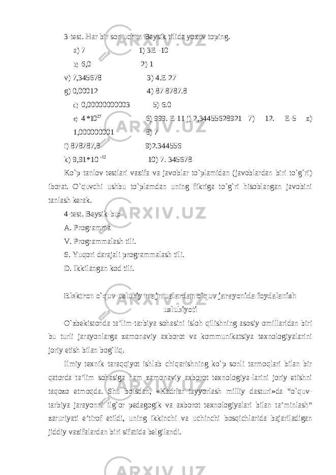 3-test. Har bir son uchun Beysik tilida yozuv toping. a) 7 1) 3E -10 b) 6,0 2) 1 v) 7,345678 3) 4.E 27 g) 0,00012 4) 87 8787.8 d) 0,00000000003 5) 6.0 e) 4 *10 27 6) 999. E-11 j) 2,34455628921 7) 12. E-5 z) 1,000000001 8) 7 i) 878787,8 9)2.344556 k) 9,91*10 -12 10) 7. 345678 Ko`p tanlov testlari vazifa va javoblar to`plamidan (javoblardan biri to`g`ri) iborat. O`quvchi ushbu to`plamdan uning fikriga to`g`ri hisoblangan javobini tanlash kerak. 4-test. Beysik-bu: A. Programma V. Programmalash tili. S. Yuqori darajali programmalash tili. D. Ikkilangan kod tili. Elektron o`quv-uslubiy majmualardan o`quv jarayonida foydalanish uslubiyoti O`zbekistonda ta’lim-tarbiya sohasini isloh qilishning asosiy omillaridan biri bu turli jarayonlarga zamonaviy axborot va kommunikatsiya texnologiyalarini joriy etish bilan bog`liq. Ilmiy texnik taraqqiyot ishlab chiqarishning ko`p sonli tarmoqlari bilan bir qatorda ta’lim sohasiga ham zamonaviy axborot texnologiya-larini joriy etishni taqozo etmoqda. Shu boisdan, «Kadrlar tayyorlash milliy dasturi»da “o`quv- tarbiya jarayonni ilg`or pedagogik va axborot texnologiyalari bilan ta’minlash“ zaruriyati e’tirof etildi, uning ikkinchi va uchinchi bosqichlarida bajariladigan jiddiy vazifalardan biri sifatida belgilandi. 