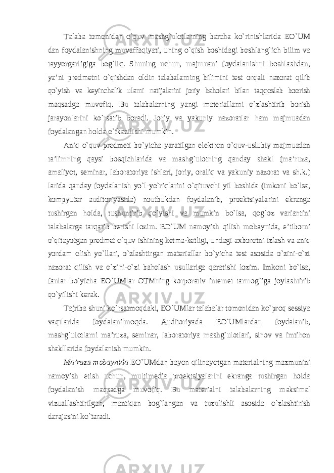 Talaba tomonidan o`quv mashg`ulotlarning barcha ko`rinishlarida EO`UM dan foydalanishning muvaffaqiyati, uning o`qish boshidagi boshlang`ich bilim va tayyorgarligiga bog`liq. Shuning uchun, majmuani foydalanishni boshlashdan, ya’ni predmetni o`qishdan oldin talabalarning bilimini test orqali nazorat qilib qo`yish va keyinchalik ularni natijalarini joriy baholari bilan taqqoslab boorish maqsadga muvofiq. Bu talabalarning yangi materiallarni o`zlashtirib borish jarayonlarini ko`rsatib boradi. Joriy va yakuniy nazoratlar ham majmuadan foydalangan holda o`tkazilishi mumkin. Aniq o`quv predmeti bo`yicha yaratilgan elektron o`quv-uslubiy majmuadan ta’limning qaysi bosqichlarida va mashg`ulotning qanday shakl (ma’ruza, amaliyot, seminar, laboratoriya ishlari, joriy, oraliq va yakuniy nazorat va sh.k.) larida qanday foydalanish yo`l-yo`riqlarini o`qituvchi yil boshida (imkoni bo`lsa, kompyuter auditoriyasida) noutbukdan foydalanib, proektsiyalarini ekranga tushirgan holda, tushuntirib qo`yishi va mumkin bo`lsa, qog`oz variantini talabalarga tarqatib berishi lozim. EO`UM namoyish qilish mobaynida, e’tiborni o`qitayotgan predmet o`quv ishining ketma-ketligi, undagi axborotni izlash va aniq yordam olish yo`llari, o`zlashtirgan materiallar bo`yicha test asosida o`zini-o`zi nazorat qilish va o`zini-o`zi baholash usullariga qaratishi lozim. Imkoni bo`lsa, fanlar bo`yicha EO`UMlar OTMning korporativ internet tarmog`iga joylashtirib qo`yilishi kerak. Tajriba shuni ko`rsatmoqdaki, EO`UMlar talabalar tomonidan ko`proq sessiya vaqtlarida foydalanilmoqda. Auditoriyada EO`UMlardan foydalanib, mashg`ulotlarni ma’ruza, seminar, laboratoriya mashg`ulotlari, sinov va imtihon shakllarida foydalanish mumkin. Ma’ruza mobaynida EO`UMdan bayon qilinayotgan materialning mazmunini namoyish etish uchun, multimedia proektsiyalarini ekranga tushirgan holda foydalanish maqsadga muvofiq. Bu materialni talabalarning maksimal vizuallashtirilgan, mantiqan bog`langan va tuzulishli asosida o`zlashtirish darajasini ko`taradi. 