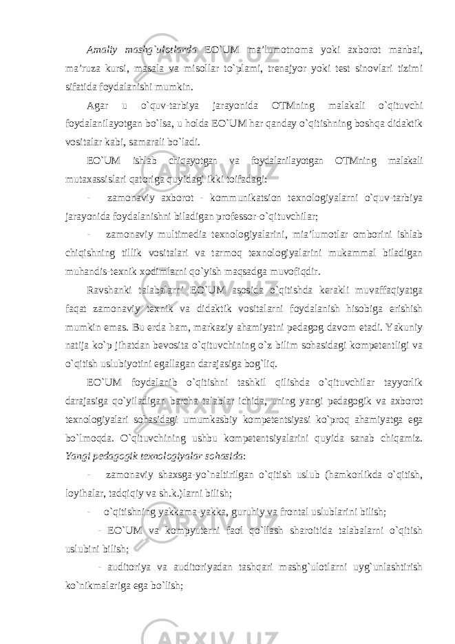 Amaliy mashg`ulotlarda EO`UM ma’lumotnoma yoki axborot manbai, ma’ruza kursi, masala va misollar to`plami, trenajyor yoki test sinovlari tizimi sifatida foydalanishi mumkin. Agar u o`quv-tarbiya jarayonida OTMning malakali o`qituvchi foydalanilayotgan bo`lsa, u holda EO`UM har qanday o`qitishning boshqa didaktik vositalar kabi, samarali bo`ladi. EO`UM ishlab chiqayotgan va foydalanilayotgan OTMning malakali mutaxassislari qatoriga quyidagi ikki toifadagi: - zamonaviy axborot - kommunikatsion texnologiyalarni o`quv-tarbiya jarayonida foydalanishni biladigan professor-o`qituvchilar; - zamonaviy multimedia texnologiyalarini, mia’lumotlar omborini ishlab chiqishning tillik vositalari va tarmoq texnologiyalarini mukammal biladigan muhandis-texnik xodimlarni qo`yish maqsadga muvofiqdir. Ravshanki talabalarni EO`UM asosida o`qitishda kerakli muvaffaqiyatga faqat zamonaviy texnik va didaktik vositalarni foydalanish hisobiga erishish mumkin emas. Bu erda ham, markaziy ahamiyatni pedagog davom etadi. Yakuniy natija ko`p jihatdan bevosita o`qituvchining o`z bilim sohasidagi kompetentligi va o`qitish uslubiyotini egallagan darajasiga bog`liq. EO`UM foydalanib o`qitishni tashkil qilishda o`qituvchilar tayyorlik darajasiga qo`yiladigan barcha talablar ichida, uning yangi pedagogik va axborot texnologiyalari sohasidagi umumkasbiy kompetentsiyasi ko`proq ahamiyatga ega bo`lmoqda. O`qituvchining ushbu kompetentsiyalarini quyida sanab chiqamiz. Yangi pedagogik texnologiyalar sohasida : - zamonaviy shaxsga-yo`naltirilgan o`qitish uslub (hamkorlikda o`qitish, loyihalar, tadqiqiy va sh.k.)larni bilish; - o`qitishning yakkama-yakka, guruhiy va frontal uslublarini bilish; - EO`UM va kompyuterni faol qo`llash sharoitida talabalarni o`qitish uslubini bilish; - auditoriya va auditoriyadan tashqari mashg`ulotlarni uyg`unlashtirish ko`nikmalariga ega bo`lish; 