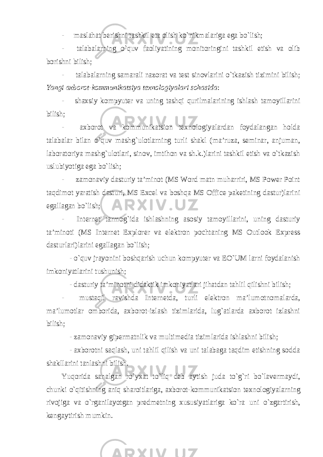 - maslahat berishni tashkil eta olish ko`nikmalariga ega bo`lish; - talabalarning o`quv faoliyatining monitoringini tashkil etish va olib borishni bilish; - talabalarning samarali nazorat va test sinovlarini o`tkazish tizimini bilish; Yangi axborot-kommunikatsiya texnologiyalari sohasida : - shaxsiy kompyuter va uning tashqi qurilmalarining ishlash tamoyillarini bilish; - axborot va kommunikatsion texnologiyalardan foydalangan holda talabalar bilan o`quv mashg`ulotlarning turli shakl (ma’ruza, seminar, anjuman, laboratoriya mashg`ulotlari, sinov, imtihon va sh.k.)larini tashkil etish va o`tkazish uslubiyotiga ega bo`lish; - zamonaviy dasturiy ta’minot (MS Word matn muharriri, MS Power Point taqdimot yaratish dasturi, MS Excel va boshqa MS Office paketining dastur)larini egallagan bo`lish; - Internet tarmog`ida ishlashning asosiy tamoyillarini, uning dasturiy ta’minoti (MS Internet Explorer va elektron pochtaning MS Outlook Express dasturlari)larini egallagan bo`lish; - o`quv jrayonini boshqarish uchun kompyuter va EO`UM larni foydalanish imkoniyatlarini tushunish; - dasturiy ta’minotni didaktik imkoniyatlari jihatdan tahlil qilishni bilish; - mustaqil ravishda Internetda, turli elektron ma’lumotnomalarda, ma’lumotlar omborida, axborot-izlash tizimlarida, lug`atlarda axborot izlashni bilish; - zamonaviy gipermatnlik va multimedia tizimlarida ishlashni bilish; - axborotni saqlash, uni tahlil qilish va uni talabaga taqdim etishning sodda shakllarini tanlashni bilish. Yuqorida sanalgan ro`yxat to`liq deb aytish juda to`g`ri bo`lavermaydi, chunki o`qitishning aniq sharoitlariga, axborot-kommunikatsion texnologiyalarning rivojiga va o`rganilayotgan predmetning xususiyatlariga ko`ra uni o`zgartirish, kengaytirish mumkin. 