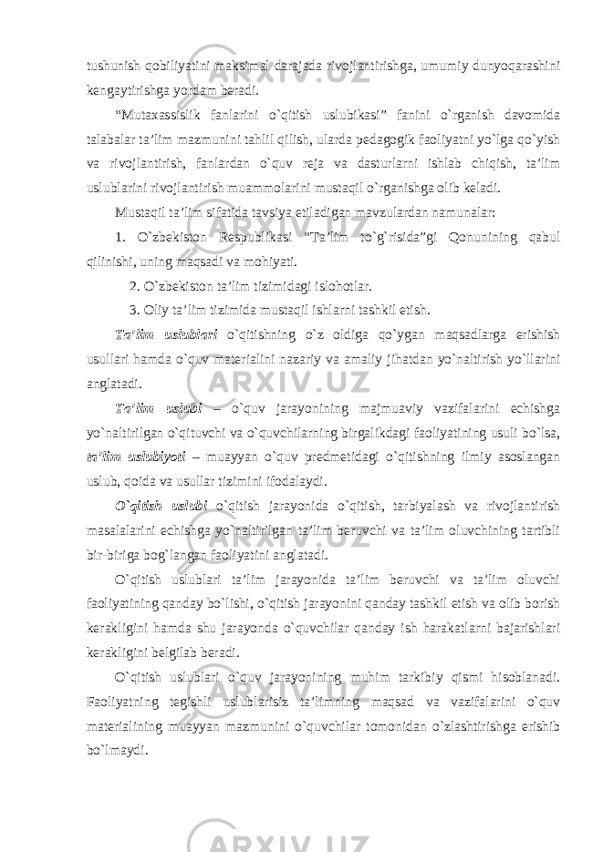 tushunish qobiliyatini maksimal darajada rivojlantirishga, umumiy dunyoqarashini kengaytirishga yordam beradi. “Mutaxassislik fanlarini o`qitish uslubikasi” fanini o`rganish davomida talabalar ta’lim mazmunini tahlil qilish, ularda pedagogik faoliyatni yo`lga qo`yish va rivojlantirish, fanlardan o`quv reja va dasturlarni ishlab chiqish, ta’lim uslublarini rivojlantirish muammolarini mustaqil o`rganishga olib keladi. Mustaqil ta’lim sifatida tavsiya etiladigan mavzulardan namunalar: 1. O`zbekiston Respublikasi “Ta’lim to`g`risida”gi Qonunining qabul qilinishi, uning maqsadi va mohiyati. 2. O`zbekiston ta’lim tizimidagi islohotlar. 3. Oliy ta’lim tizimida mustaqil ishlarni tashkil etish. Ta’lim uslublari o`qitishning o`z oldiga qo`ygan maqsadlarga erishish usullari hamda o`quv materialini nazariy va amaliy jihatdan yo`naltirish yo`llarini anglatadi. Ta’lim uslubi – o`quv jarayonining majmuaviy vazifalarini echishga yo`naltirilgan o`qituvchi va o`quvchilarning birgalikdagi faoliyatining usuli bo`lsa, ta’lim uslubiyoti – muayyan o`quv predmetidagi o`qitishning ilmiy asoslangan uslub, qoida va usullar tizimini ifodalaydi. O`qitish uslubi o`qitish jarayonida o`qitish, tarbiyalash va rivojlantirish masalalarini echishga yo`naltirilgan ta’lim beruvchi va ta’lim oluvchining tartibli bir-biriga bog`langan faoliyatini anglatadi. O`qitish uslublari ta’lim jarayonida ta’lim beruvchi va ta’lim oluvchi faoliyatining qanday bo`lishi, o`qitish jarayonini qanday tashkil etish va olib borish kerakligini hamda shu jarayonda o`quvchilar qanday ish harakatlarni bajarishlari kerakligini belgilab beradi. O`qitish uslublari o`quv jarayonining muhim tarkibiy qismi hisoblanadi. Faoliyatning tegishli uslublarisiz ta’limning maqsad va vazifalarini o`quv materialining muayyan mazmunini o`quvchilar tomonidan o`zlashtirishga erishib bo`lmaydi. 