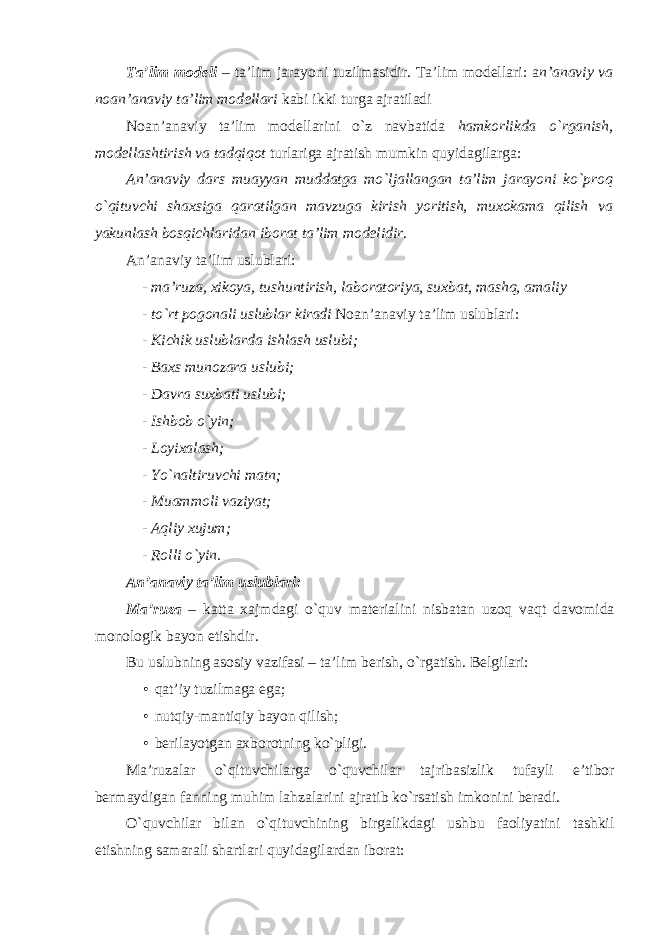 Ta’lim modeli – ta’lim jarayoni tuzilmasidir. Ta’lim modellari: a n’anaviy va noan’anaviy ta’lim modellari kabi ikki turga ajratiladi Noan’anaviy ta’lim modellarini o`z navbatida hamkorlikda o`rganish, modellashtirish va tadqiqot turlariga ajratish mumkin quyidagilarga: An’anaviy dars muayyan muddatga mo`ljallangan ta’lim jarayoni ko`proq o`qituvchi shaxsiga qaratilgan mavzuga kirish yoritish, muxokama qilish va yakunlash bosqichlaridan iborat ta’lim modelidir . An’anaviy ta’lim uslublari: - ma’ruza, xikoya, tushuntirish, laboratoriya, suxbat, mashq, amaliy - to`rt pogonali uslublar kiradi Noan’anaviy ta’lim uslublari: - Kichik uslublarda ishlash uslubi; - Baxs munozara uslubi; - Davra suxbati uslubi; - Ishbob o`yin; - Loyixalash; - Yo`naltiruvchi matn; - Muammoli vaziyat; - Aqliy xujum; - Rolli o`yin. An’anaviy ta’lim uslublari: Ma ’ ruza – katta xajmdagi o ` quv materialini nisbatan uzoq vaqt davomida monologik bayon etishdir . Bu uslubning asosiy vazifasi – ta’lim berish, o`rgatish. Belgilari: • qat’iy tuzilmaga ega; • nutqiy-mantiqiy bayon qilish; • berilayotgan axborotning ko`pligi. Ma ’ ruzalar o ` qituvchilarga o ` quvchilar tajribasizlik tufayli e ’ tibor bermaydigan fanning muhim lahzalarini ajratib ko ` rsatish imkonini beradi . O`quvchilar bilan o`qituvchining birgalikdagi ushbu faoliyatini tashkil etishning samarali shartlari quyidagilardan iborat: 