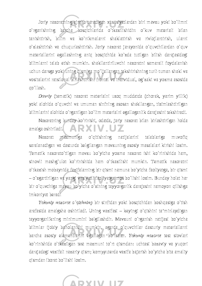 Joriy nazoratning ajralib turadigan xususiyatlardan biri mavzu yoki bo`limni o`rganishning barcha bosqichlarida o`tkazilishidir: o`kuv materiali bilan tanishtirish, bilim va ko`nikmalarni shaklatirish va rivlojlantirish, ularni o`zlashtirish va chuqurlashtirish. Joriy nazorat jarayonida o`quvchilardan o`quv materiallarini egallashning aniq bosqichida ko`zda tutilgan bilish darajasidagi bilimlarni talab etish mumkin. shakllantiriluvchi nazoratni samarali foydalanish uchun darsga yoki uning qismiga mo`ljallangan tekshirishning turli-tuman shakl va vositalarini ratsilonal birlashtirish: frontal va individual, og`zaki va yozma asosida qo`llash. Davriy (tematik) nazorat materialni uzoq muddatda (chorak, yarim yillik) yoki alohida o`quvchi va umuman sinfning asosan shakllangan, tizimlashtirilgan bilimlarini alohida o`rganilgan bo`lim materialni egallaganlik darajasini tekshiradi. Nazoratning bunday ko`rinishi, odatda, joriy nazorat bilan birlashtirilgan holda amalga oshiriladi. Nazorat mazmuniga o`qitishning natijalarini talablariga muvofiq saralanadigan va dasturda belgilangan mavzuning asosiy masalalari kirishi lozim. Tematik nazorato`tilgan mavzu bo`yicha yozma nazorat ishi ko`rinishida ham, sinovli mashg`ulot ko`rinishida ham o`tkazilishi mumkin. Tematik nazoratni o`tkazish mobaynida fazifalarning bir qismi namuna bo`yicha faoliyatga, bir qismi – o`zgartirilgan va yangi vaziyatli faoliyatga mos bo`lishi lozim. Bunday holat har bir o`quvchiga mavzu bo`yicha o`zining tayyorgarlik darajasini namoyon qilishga imkoniyat beradi Yakuniy nazorat o`qishning bir sinfidan yoki bosqichidan boshqasiga o`tish arafasida amalgsha oshiriladi. Uning vazifasi – keyingi o`qishini ta’minlaydigan tayyorgarlikning minimumini belgilashdir. Mavzuni o`rganish natijasi bo`yicha bilimlar ijobiy baholanishi mumkin, agarda o`quvchilar dasturiy materiallarni barcha asosiy elementlarini egallagan bo`lsalar. Yakuniy nazorat test siovlari ko`rinishida o`tkazilgan test mazmuni to`rt qismdan: uchtasi bazaviy va yuqori darajadagi vazifali nazariy qism; kompyuterda vazifa bajarish bo`yicha bita amaliy qismdan iborat bo`lishi lozim. 