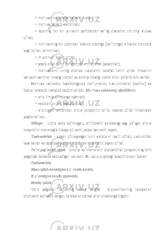 • ma’ruzaning batafsil rejasini tuzish; • ma’ruza rejasini eshittirish; • rejaning har bir punktini yoritishdan so`ng qisqacha umumiy xulosa qilish; • ma’ruzaning bir qismidan boshqa qismiga (bo`limiga) o`tishda mantiqiy bog`liqlikni ta’minlash; • muammoli bayon qilish; • yozib olish zarur bo`lgan joylarni ajratish (yozdirish); • ma’ruzalarni uning alohida holatlarini batafsil tahlil qilish imkonini beruvchi seminar-mashg`ulotlari va amaliy mashg`ulotlar bilan qo`shib olib borish. Ma’ruza uslubidan foydalanganda ma’lumotlar, tushuntirishlar (izohlar) va faktlar ratsional ravishda taqdim etiladi. Ma ’ruza uslubining afzalliklari: • aniq ilmiy bilimlarga tayanadi; • vaqtdan unumli foydalaniladi; • o ` qituvchi tomonidan o ` quv jarayonini to ` liq nazorat qilish imkoniyati paydo bo ` ladi . Hikoya - uncha katta bo ` lmagan , ta ’ riflovchi xarakterga ega bo ` lgan o ` quv materialini monologik hikoya qiluvchi , xabar beruvchi bayon . Tushuntirish - bayon qilinayotgan turli xolatlarni taxlil qilish, tushuntirish izox berish va isbotlash yordamida o`quv materialini bayon qilish. To`rt pog`onali uslub - amaliy ko`nikmalarni o`zlashtirish jarayonining to`rt pogonasi dorasida kechadigan uslubdir. Bu uslub quyidagi bosqichlardan iborat: Tushuntirish; Nima qilish kerakligini k o` rsatib berish; K o`rsatilgan tarzda qaytarish; Mashq qilish. To`rt pogonali uslubning asosiy belgisi - o`quvchilarning harakatlari o`qituvchi ko`rsatib bergan harakatlar doirasi bilan cheklanganligidir. 