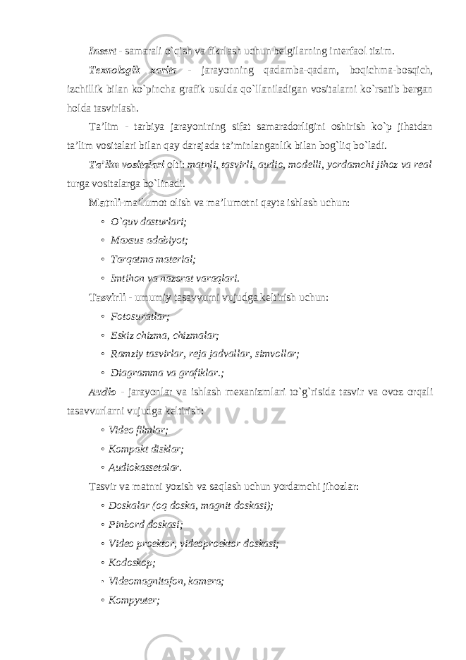 Insert - samarali o`qish va fikrlash uchun belgilarning interfaol tizim. Texnologik xarita - jarayonning qadamba-qadam, boqichma-bosqich, izchillik bilan ko`pincha grafik usulda qo`llaniladigan vositalarni ko`rsatib bergan holda tasvirlash. Ta’lim - tarbiya jarayonining sifat samaradorligini oshirish ko`p jihatdan ta’lim vositalari bilan qay darajada ta’minlanganlik bilan bog`liq bo`ladi. Ta’lim vositalari olti: matnli, tasvirli, audio, modelli, yordamchi jihoz va real turga vositalarga bo`linadi. Matnli -ma’lumot olish va ma’lumotni qayta ishlash uchun: • O`quv dasturlari; • Maxsus adabiyot; • Tarqatma material; • Imtihon va nazorat varaqlari. Tasvirli - umumiy tasavvurni vujudga keltirish uchun: • Fotosuratlar; • Eskiz chizma, chizmalar; • Ramziy tasvirlar, reja jadvallar, simvollar; • Diagramma va grafiklar.; Audio - jarayonlar va ishlash mexanizmlari to`g`risida tasvir va ovoz orqali tasavvurlarni vujudga keltirish: • Video filmlar; • Kompakt disklar; • Audiokassetalar. Tasvir va matnni yozish va saqlash uchun yordamchi jihozlar: • Doskalar (oq doska, magnit doskasi); • Pinbord doskasi; • Video proektor, videoproektor doskasi; • Kodoskop; • Videomagnitafon, kam e ra ; • Kompyuter; 